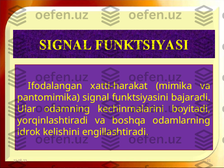 SIGNAL FUNKTSIYASI
Ifodalangan  xatti-harakat  (mimika  va 
pantomimika) signal funktsiyasini bajaradi. 
Ular  odamning  kechinmalarini  boyitadi, 
yorqinlashtiradi  va  boshqa  odamlarning 
idrok kelishini engillashtiradi.
15.08.23 21 