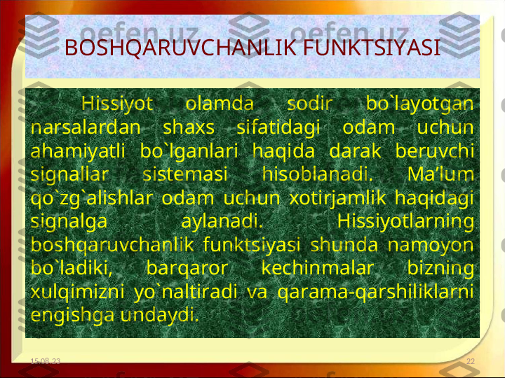 BOSHQARUVCHANLIK FUNKTSIYASI
Hissiyot  olamda  sodir  bo`layotgan 
narsalardan  shaxs  sifatidagi  odam  uchun 
ahamiyatli  bo`lganlari  haqida  darak  beruvchi 
signallar  sistemasi  hisoblanadi.  Ma’lum 
qo`zg`alishlar  odam  uchun  xotirjamlik  haqidagi 
signalga  aylanadi.  Hissiyotlarning 
boshqaruvchanlik  funktsiyasi  shunda  namoyon 
bo`ladiki,  barqaror  kechinmalar  bizning 
xulqimizni  yo`naltiradi  va  qarama-qarshiliklarni 
engishga undaydi. 
15.08.23 22 