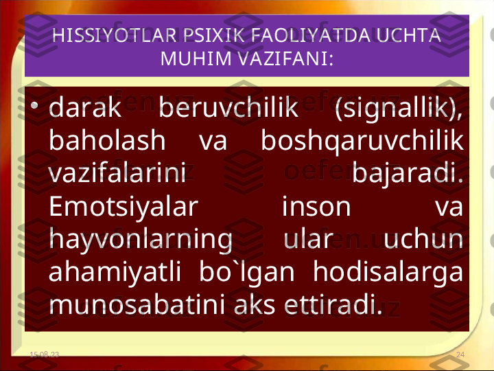 HISSIY OTLA R PSIX IK FAOLIY A TDA UCHTA 
MUHIM VA ZIFA NI :
•
darak  beruvchilik  (signallik), 
baholash  va  boshqaruvchilik 
vazifalarini  bajaradi. 
Emotsiyalar  inson  va 
hayvonlarning  ular  uchun 
ahamiyatli  bo`lgan  hodisalarga 
munosabatini aks ettiradi. 
15.08.23 24 