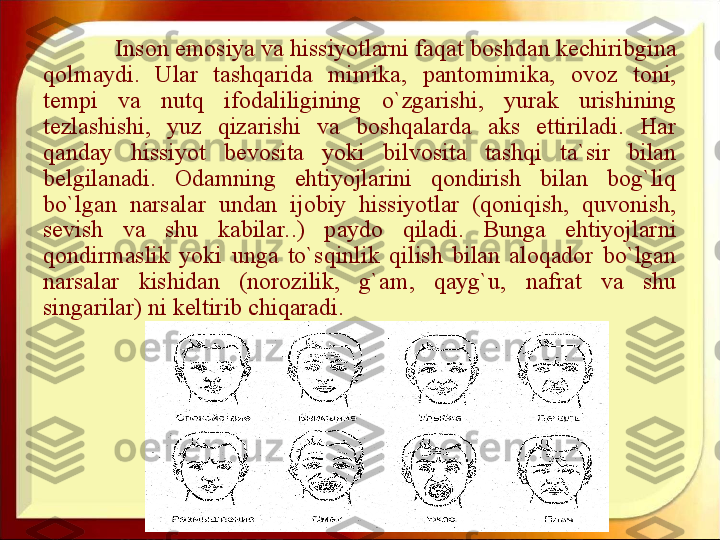 Inson emosiya va hissiyotlarni faqat boshdan kechiribgina 
qolmaydi.  Ular  tashqarida  mimika,  pantomimika,  ovoz  toni, 
tempi  va  nutq  ifodaliligining  o`zgarishi,  yurak  urishining 
tezlashishi,  yuz  qizarishi  va  boshqalarda  aks  ettiriladi.  Har 
qanday  hissiyot  bevosita  yoki  bilvosita  tashqi  ta`sir  bilan 
belgilanadi.  Odamning  ehtiyojlarini  qondirish  bilan  bog`liq 
bo`lgan  narsalar  undan  ijobiy  hissiyotlar  (qoniqish,  quvonish, 
sevish  va  shu  kabilar..)  paydo  qiladi.  Bunga  ehtiyojlarni 
qondirmaslik  yoki  unga  to`sqinlik  qilish  bilan  aloqador  bo`lgan 
narsalar  kishidan  (norozilik,  g`am,  qayg`u,  nafrat  va  shu 
singarilar) ni keltirib chiqaradi.  