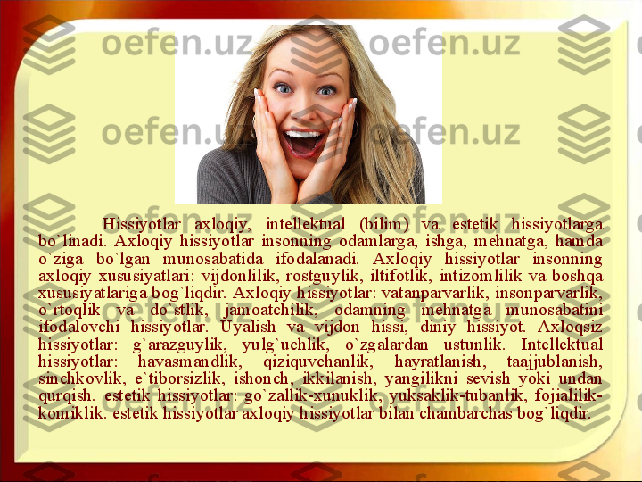 Hissiyotlar  axloqiy,  intellektual  (bilim)  va  estetik  hissiyotlarga 
bo`linadi.  Axloqiy  hissiyotlar  insonning  odamlarga,  ishga,  mehnatga,  hamda 
o`ziga  bo`lgan  munosabatida  ifodalanadi.  Axloqiy  hissiyotlar  insonning 
axloqiy  xususiyatlari:  vijdonlilik,  rostguylik,  iltifotlik,  intizomlilik  va  boshqa 
xususiyatlariga bog`liqdir. Axloqiy hissiyotlar: vatanparvarlik, insonparvarlik, 
o`rtoqlik  va  do`stlik,  jamoatchilik,  odamning  mehnatga  munosabatini 
ifodalovchi  hissiyotlar.  Uyalish  va  vijdon  hissi,  diniy  hissiyot.  Axloqsiz 
hissiyotlar:  g`arazguylik,  yulg`uchlik,  o`zgalardan  ustunlik.  Intellektual 
hissiyotlar:  havasmandlik,  qiziquvchanlik,  hayratlanish,  taajjublanish, 
sinchkovlik,  e`tiborsizlik,  ishonch,  ikkilanish,  yangilikni  sevish  yoki  undan 
qurqish.  estetik  hissiyotlar:  go`zallik-xunuklik,  yuksaklik-tubanlik,  fojialilik-
komiklik. estetik hissiyotlar axloqiy hissiyotlar bilan chambarchas bog`liqdir.  