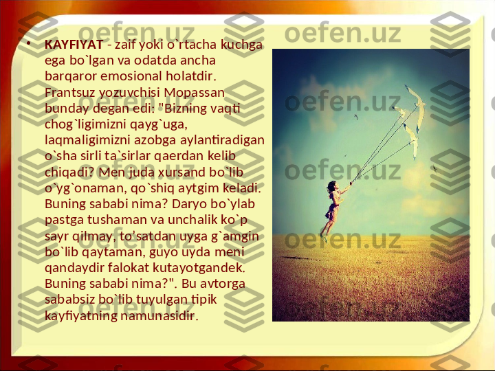 •
KAYFIYAT  - zaif yoki o`rtacha kuchga 
ega bo`lgan va odatda ancha 
barqaror emosional holatdir. 
Frantsuz yozuvchisi Mopassan 
bunday degan edi: "Bizning vaqti 
chog`ligimizni qayg`uga, 
laqmaligimizni azobga aylantiradigan 
o`sha sirli ta`sirlar qaerdan kelib 
chiqadi? Men juda xursand bo`lib 
o`yg`onaman, qo`shiq aytgim keladi. 
Buning sababi nima? Daryo bo`ylab 
pastga tushaman va unchalik ko`p 
sayr qilmay, to’satdan uyga g`amgin 
bo`lib qaytaman, guyo uyda meni 
qandaydir falokat kutayotgandek. 
Buning sababi nima?". Bu avtorga 
sababsiz bo`lib tuyulgan tipik 
kayfiyatning namunasidir.  