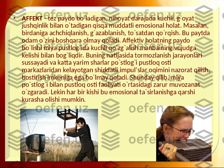 •
AFFEKT  - tez paydo bo`ladigan, nihoyat darajada kuchli, g`oyat 
jushqinlik bilan o`tadigan qisqa muddatli emosional holat. Masalan, 
birdaniga achchiqlanish, g`azablanish, to`satdan qo`rqish. Bu paytda 
odam o`zini boshqara olmay qoladi. Affektiv holatning paydo 
bo`lishi miya pustlog`ida kuchli qo`zg`alish manbaining vujudga 
kelishi bilan bog`liqdir. Buning natijasida tormozlanish jarayonlari 
sussayadi va katta yarim sharlar po`stlog`i pustloq osti 
markazlaridan kelayotgan shiddatli impul’slar oqimini nazorat qilish, 
bostirish imkoniga ega bo`lmay qoladi. Shunday qilib, miya 
po`stlog`i bilan pustloq osti faoliyati o`rtasidagi zarur muvozanat 
o`zgaradi. Lekin har bir kishi bu emosional ta`sirlanishga qarshi 
kurasha olishi mumkin.  