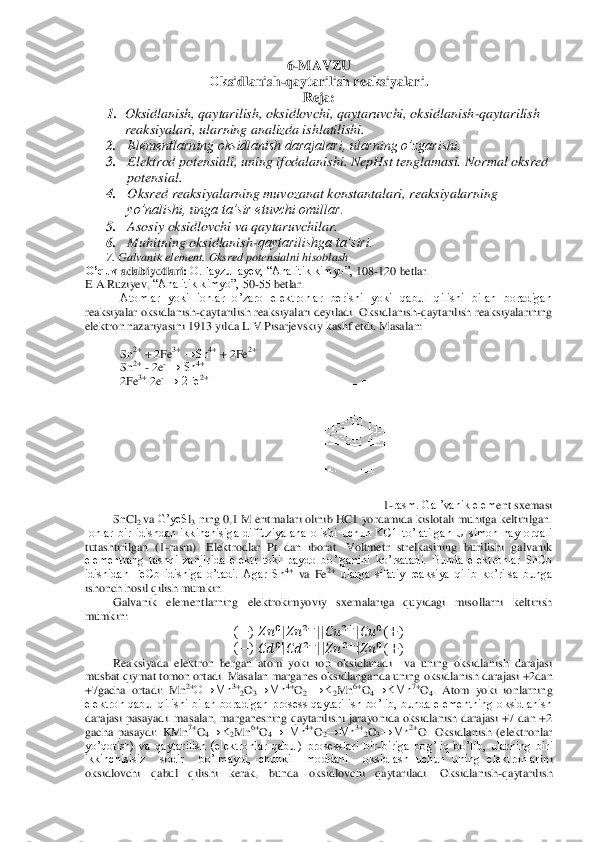 6-MAVZU	 	
О	ksidlanish	-qaytarilish reaksiyalari.	 	
Reja	: 	
1.	 Oksidlanish, qaytarilish, oksidlovchi, qaytaruvchi, oksidlanish	-qaytarilish 	
reaksiyalari, ularning analizda ishlatilishi.	 	
2.	 	Elementlarning oksidlanish darajalari, ularning o’zgarishi. 	 	
3.	 	Elektrod potensiali, uning if	odalanishi. NepHst tenglamasi. 	Normal oksred 	
potensial. 	 	
4.	 	Oksred reaksiyalarning muvozanat konstantalari, reaksiyalarning 
yo’nalishi, unga ta’sir etuvchi omillar. 	 	
5.	 	Asosiy oksidlovchi va qaytaruvchilar. 	 	
6.	 	Muhitning oksidlanish	-qaytarilishga ta’siri. 	 	
       	7. Galvanik element. Oksred potensialni hisoblash	 	
O’quv	 adabiyotlari	: O.Fayzullayev, ―Analitik kimyo‖, 	108	-120	 betlar.	 	
E.A.Ruziyev, 	―Analitik kimyo‖, 	50	-55	 betlar.	 	
Atomlar  yoki  ionlar  o’zaro  elektronlar  berishi  yoki  qabul  qilishi  bilan  boradigan 	
reaksiyalar	 oksidlanish	-qaytarilish  reaksiyalari  deyiladi.	 Oksidlanish	-qaytarilish  reaksiyalarining 	
elektron nazariyasini 1913 yilda 	L.V.Pisarjevskiy kashf etdi. 	Masalan:	 	 	
 
Sn	2+ + 2Fe	3+ →Sn	4+ + 2Fe	2+ 	
Sn	2+ - 2e	- → Sn	4+ 	
2Fe	3+ 2e	- → 2Fe	2+ 	
 	
 
 
 
 
 
 	
 	
1-rasm. Gal’vanik elem	ent sxemasi	 	
SnCl	2 va 	G’yeS	l3 ning 0,1 M eritmalari olinib HC1 yordamida kislotali muhitga keltirilgan. 	
Ionlar  bir  idishdan  ikkinchisiga  diffuziyalana  olishi  uchun  KC1  to’latilgan  U  simon  nay  orqali 
tutashtirilgan  (1	-rasm).  Elektrodlar  Pt  dan  iborat.  Voltme	tr  strelkasining  burilishi  galvanik 	
elementrang  tashqi  zanjirida  elektr  toki  paydo  bo’lganini  ko’rsatadi.  Bunda  elektronlar  SnCb 
idishidan  FeCb  idishiga  o’tadi.  Agar  Sn	4+ va  Fe	2+ ularga  sifatiy  reaksiya  qilib  ko’rilsa  bunga 	
ishonch hosil qilish mumkin.	 	
Gal	vanik  elementlarning  elektrokimyoviy  sxemalariga  quyidagi  misollarni  keltirish 	
mumkin:	 	
( 	)   	 |  	  ||  	  |  	 ( 	) 	
( 	)   	 |  	  ||  	  |  	 ( 	) 	
Reaksiyada  elektron  bergan  atom  yoki  ion  oksidlanadi    va  uning  oksidlanish  darajasi 	
musbat qiymat tomon ortadi. Masalan	 marganes oksidlanganda uning 	oksidlanish dara	jasi +2dan 	
+7gacha  ortadi:	 Mn	2+O→Mn	3+2O3→Mn	4+O2 →K	2Mn	6+O4→KMn	7+O4.  Atom  yoki  ionlarning 	
elektron  qabul  qilishi  bilan  boradigan  prosess  qaytarilish  bo’lib,  bunda  elementning  oksidlanish 
darajasi pasayadi.  masalan,  marganesning qaytarilishi  jarayonida oksidlanish darajasi +7 dan +2 
gacha 	pasaydi:  KMn	7+O4→K	2Mn	6+O4→  Mn	4+O2→Mn	3+2O3→Mn	2+O.  Oksidlanish  (elektronlar 	
yo’qotish)  va  qaytarilish  (elektronlar  qabul)  prosesslari  bir	-biriga  bog’liq  bo’lib,  ularning  biri 	
ikkinchisisiz    sodir    bo’lmaydi,  chunki    moddani    oksidlash  uchun  uning  elektronlar	ini 	
oksidlovchi  qabul  qilishi  kerak,  bunda  oksidlovchi  qaytariladi.  Oksidlanish	-qaytarilish  