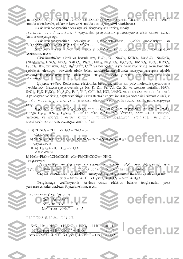 reaksiyalari natijasida elementlarning oksidlanish darajasi o’zgaradi. Elektron qabul qilib oluvchi 
modda oksidlovchi, elektron beruvchi modda esa qaytaruvchi hisob	lanadi.	 	
Oksidlanish	-qaytarilish reaksiyalari	 kimyoviy analizning asosiy	 	
usullaridan  biri  bo’lib,  oksidlanish	-qaytarilish  jarayonlarining  nazariyasi  analitik  kimyo    uchun 	
katta ahamiyatga ega.	 	
Oksidlanish	-qaytarilish  reaksiyalari  1)Molekulalar	-aro,  2)ichki 	molekulyar  va 	
3disproporsiyalanish reaksiyalariga bo’linadi. 	 	
Analitik  kimyoda  qo’llaniluvchi  asosiy  oksidlovchilar  va  qaytaruvchilarga  quyidagilarni 	
kiritish mumkin: 	 	
Oksidlovchilar	: xlorli  va  bromli  suv,  H	2O2,  O	2,  Na	2O2,  KCIO	3,  Na	2S2O8,  Na	2S2O8, 	
(NH	4)2S2O8,  HNO	3,  MnO	2,  NaBiO	3,  Pb	3O4,  PbO	2,  Na	2CrO	4,  K	2Cr	2O7,  KMnO	4,  KJO	3,  KBrO	3, 	
F2,  Cl	2,  Br	2,  zar  suvi,  Ag	+,  Hg	2+,Fe	3+,  Cu	2+ va  boshqalar.  Ayni  oksidlovchining  oksidlovchilik 	
qobiliyati  elektron    biriktirib  olishi  bilan  xarakterlanadi.  Bunda  muayyan  energiya  aj	ralib 	
chiqadi.  Bu  oksidlovchining    elektronga    moyilligi    deb    yuritiladi,    u  elektron	-voltlarda  	
o’lchanadi.	 	
      	 	Qaytaruvchilar	: Reaksiyada  elektronlar  beradigan  atom,  ion  yoki  molekula  qaytaruvchi 	
hisoblanadi.  Muxim  qaytaruvchilarga  Na,  K,  Zn,  Fe,  Al,	 Ca,  Zn  va  xokazo  metallar,  H	2O2, 	
SnCl	2,  H	2S,  H	2SO	3,  Na	2S2O3,  Fe	2+,  Ti	3+,  Cr	3+,  HJ,  HCl,  MnSO	4 va  boshqalar  misol  bo’la  oladi. 	
Ayni qaytaruvchining qaytaruvchiligini  xarakterlash uchun  ionizasiya potensiali  xizmat qiladi, u 
elektronvoltlarda  o’lchanadi,  so	n    jihatidan    elektronni  tortib  olish  uchun  sarflangan  energiyaga 	
teng. 	 
Ayni  bir  modda  sharoitga  qarab  ham  oksidlovchi,  ham  qaytaruvchi  bo’lishi  mumkin. 	
Bunga  H	2O2,  HNO	2,  H	2SO	3,  S  kabilar  misol  bo’la  oladi.  Masalan,  nitrit  kislota,  vodorod 	
peroksid  va  shu	nga  o’xshash  ko’pchilik  moddalar  qaytaruvchi  ishtirokida  oksidlovchi, 	
oksidlovchi ishtirokida esa qaytaruvchi bo’ladi: 	 	
 	
I. a) 2HNO	2 + 2HJ 		 2H	2O + 2NO + J	2. 	
         	oksidlovchi	 	
    b) 5HNO	2+2KMnO	4+3H	2SO	4	5HNO	3+2MnSO	4+K	2SO	4+3H	2O.	 	
        	qaytaruvchi	 	
     	II. a)  H	2O2 + 2HJ 		 J2 + 2H	2O.	 	
          	oksidlovchi	 	
b) H	2O2+PbO	2+2CH	3COOH		O2+Pb(CH	3COO)	2+ 2H	2O.	 	
  qaytaruvchi	 	
Disproporsiya  reaksiyalarida  bir  element  atomining    o’zi    ham  oksidlanadi,  ham  	
qaytariladi, shuning  uchun  ham u o’z oksidlanish 	- o’z qaytari	lish deb yuritiladi.	 	
Quyida  oksidlanish 	- qaytarilish  reaksiyasining  tenglamasini tuzishni qarab chiqamiz:	 	
     	SnS + MnO	4- + H	+ 	 H2SnO	3 + HSO	4- + Mn	2+ + H	2O.	 	
      	 	Tenglamaga  koeffisiyentlar  tanlash  uchun  elektron  balansi  tenglamalari  yoki 	
yarimreaks	iyalar usulidan foydalanish mumkin.  	 	
 
Elektron balansi usuliga ko’ra:	 	
                  	Sn	2+ - 2e 		 Sn	4+ 	
                  	S2-  -  8e 		 S6+            	   10   1	 	
                 	Mn	7+ + 5e 		 Mn	2+       	5   2	 	
    	 	
Yarimreaksiyalar usuli bo’yicha:	 	
 
     	SnS 	- 10e + 7H	2O 		 H2SnO	3 + HSO	4- + 11H	+      	 10    1	 	
      	MnO	4- + 5e + 8H	+ 	 Mn	2+ + 4H	20                        5     2	 	
   SnS + 2MnO	4- + 5H	+ 	 H2SnO	3 + 2Mn	2+ + HSO	4- + H	2O.	 	
  