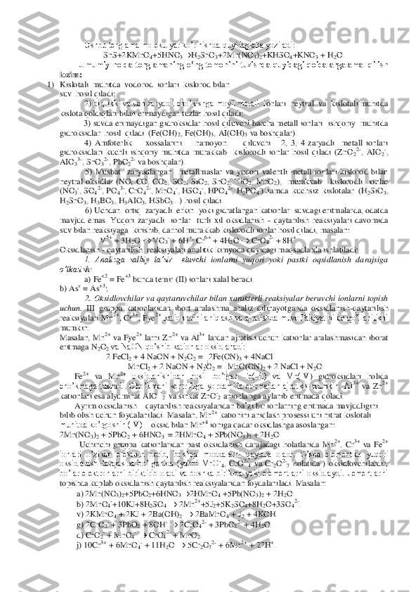      	 	Ushbu tenglama molekulyar ko’rinishda quyidagicha yoziladi:	 	
SnS+2KMnO	4+5	HNO	3	H2SnO	3+2Mn(NO	3)2+KHSO	4+KNO	3 + H	2O.	 	
Umumiy  holda tenglamaning o’ng tomonini  tuzishda quyidagi  qoidalarga amal qilish 	
lozim:	 	
1)	 Kislotali  muhitda  vodorod  ionlari  kislorod bilan 	 	
suv  hosil qiladi;	 	
2) 	bir, ikki va uch zaryadli cho’kishga moyil metall  i	onlari  neytral  va  kislotali muhitda 	
kislota qoldiqlari bilan erimaydigan tuzlar hosil qiladi;	 	
  3) suvda erimaydigan gidroksidlar  hosil qiluvchi  barcha  metall  ionlari   ishqoriy   muhitda  	
gidroksidlar  hosil  qiladi  (Fe(OH)	2, Fe(OH)	3, AI(OH)	3 va boshqal	ar).	 	
4)  Amfoterlik        xossalarini        namoyon          qiluvchi      2,  3,  4  zaryadli    metall  ionlari 	
gidroksidlari  kuchli  ishqoriy  muhitda  murakkab    kislorodli  ionlar  hosil  qiladi  (ZnO	22-,  AIO	2-, 	
AIO	33-, SnO	32-, PbO	22- va boshqalar). 	 	
5)  Musbat    zaryadlangan    meta	llmaslar  va  yuqori  valentli  metall  ionlari  kislorod  bilan 	
neytral  oksidlar  (NO,  CO,  CO	2,  SO	2,  SiO	2,  SnO	2,  TiO	2,  MnO	2),    murakkab      kislorodli    ionlar  	
(NO	3-, SO	42-, PO	43-, CrO	42-, MnO	4-, HSO	4-, HPO	42-, H	2PO	4-) hamda  kuchsiz  kislotalar  (H	2SiO	3, 	
H2SnO	3, H	3BO	3, H	3AIO	3, HSbO	3...) hosil qiladi.	 	
6) Uchdan  ortiq  zaryadli  erkin  yoki gidratlangan kationlar  suvdagi eritmalarda, odatda 	
mavjud  emas.  Yuqori  zaryadli    ionlar    turli  xil  oksidlanish 	- qaytarilish  reaksiyalari  davomida 	
suv bilan reaksiyaga  kirishib	, darhol murakkab kislorodli ionlar hosil qiladi, masalan:	 	
                   	V5+ + 3H	2O 		 VO	3- + 6H	+; Cr	6+ + 4H	2O 		 CrO	42- + 8H	+. 	
Oksidlanish 	- qaytarilish  reaksiyalari analitik kimyoda quyidagi maqsadlarda ishlatiladi: 	 	
1.  Analizga  salbiy  ta’sir    etuvch	i  ionlarni  yuqori  yoki  pastki  oqsidlanish  darajsiga  	
o’tkazish	:  	
a) Fe	+2 = Fe	+3 bunda temir (II) ionlari xalal beradi.	 	
b) As	v = As	+3;  	
2. Oksidlovchilar va qaytaruvchilar bilan xarakterli reaksiyalar beruvchi  ionlarni  topish 	
uchun.	 III  gruppa  kationlaridan	 ibort  aralashma  analiz  qilinayotganda  oksidlanish	-qaytarilish 	
reaksiyalari Mn	2+, Cr	3+, Fye	2+ kationlarini aniqlash va ajratishda muvoffakiyat bilan qo’llanilishi 	
mumkin.	 	
Masalan, Mn	2+ va Fye	2+ larni  Zn	2+ va  Al	3+ lardan  ajratish uchun kationlar aralashmasi	dan  iborat 	
eritmaga N	2O2 va NaON qo’shib kationlar oksidlanadi:	 	
        	2 FeCl	2 + 4 NaON + N	2O2 =  2Fe(ON)	3 + 4NaCl	 	
 MnCl	2 + 2 NaON + N	2O2 =  MnO(ON)	2 + 2 NaCl + N	2O 	
       	Fe	2+ va  Mn	2+ oksidlanishidan  hosil  bo’lgan  Fe(III)  va  Mn(IV	)  gidroksidlari  holida 	
cho’kmaga  tushadi.  Cho’kmani  sentrifuga  yordamida  eritmadan  ajratish  mumkin.  Al	3+ va  Zn	2+ 	 	
kationlari esa alyuminat AlO 	–2  va sinkat ZnO	-2 anionlariga aylanib eritmada qoladi. 	 	
       	Ayrim oksidlanish 	– qaytarilish reaksiyalaridan 	ba	’zi bir ionlarning eritmada mavjudligini 	
bilib olish uchun foydalaniladi. Masalan, Mn	2+ kationini aniqlash prosessi uni nitrat 	kislotali 	
muhitda ko’rgoshin (IV) 	– oksid bilan Mn	+4 ioniga qadar oksidlashga asoslangan:	 	
2Mn(NO	3)2 + 5PbO	2 + 6HNO	3  = 2HMnO	4 + 5Pb(NO	3)2 + 2H	2O 	
Uchinchi  gruppa  kationlaridan  past  oksidlanish  darajadagi  holatlarida  Mn	2+,  Cr	3+ va  Fe	2+ 	 	
ionlari  o’zidan  elektron  berib,  boshqa  moddalarni  qaytara  oladi.	 O’sha  elementlar  yuqori 	
oksidlanish  darajasida  bo’lganida  (yahni  MnO	-4,  CrO	2-4 va  C	r2O2-7 holatida  )  oksidlovchilardir, 	
bo’lar elektronlarni  biriktirib oladi  va  boshka  birikma  yoki elementlarni oksidlaydi.Elementlarni 
topishda kuplab oksidlanish qaytarilish reaksiyalaridan foydalaniladi. Masalan: 	 	
        	a) 2Mn(NO	3)2+5PbO	2+6HNO	3	2HMnO	4 +5Pb(NO	3)2 + 2H	2O.	 	
        	b) 2MnO	4-+10KJ+8H	2SO	4 	 2Mn	2++5J	2+5K	2SO	4+8H	2O+3SO	42-. 	
        	v) 2KMnO	4 + 2KJ + 2Ba(OH)	2 	 2BaMnO	4 + J	2 + 4KOH.	 	
        	g) 2CrO	2- + 3PbO	2 + 8OH	- 	 2CrO	42- + 3PbO	22- + 4H	2O.	 	
      	  d) CrO	2- + MnO	4- 	 CrO	42- + MnO	2. 	
      	  j) 10C	r3+ + 6MnO	4- + 11H	2O 		 5Cr	2O72- + 6Mn	2+ + 22H	+.  