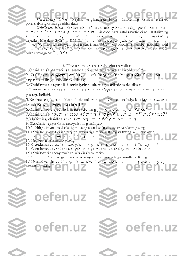 Haroratning  ta’siri. 	NepHst  tenglamasiga  binoan  haroratning  oshishi  elektrod 	
potensialining oshishiga olib keladi.	 	
Katalizator  ta’siri.	 Katalizatorlar  ta’siridan  reaksiyalarning  tezligi  yuzlab  marta  ortishi 	
mumkin.  Ko’pchilik  reaksiyalarga  hatto  erigan  k	islorod  ham  katalizatorlik  qiladi.  Katalizning 	
shunday  turi  ham  borki,  bunda  katalizator  reaksiya  davomida  hosil  bo’ladi,  buni 	avtokataliz	 	
deydilar.  Masalan,  S	2O42- ni  KMnO	4 bilan    titrlash  reaksiyasi  juda  sust  o’tadi,  eritmada  hosil 	
bo’lgan Mn	2+ ionlar r	eaksiyani  juda tezlashtiradi,  S	2O42- ning oksidlanishi oraliq  moddalar  hosil 	
bo’lishi  bilan o’tadi, bu Mn	2+ ga bog’liq. Shuning uchun ayrim  hollarda titrlashdan oldin MnO	4- 	
bilan eritmaga Mn	2+ 	qo’shiladi.	 	
 
 	
6. Mavzuni 	 mustahkamlash uchun savollar:	 	
1.Oksi	dlanish, qaytarilish jarayonlari qanday jarayonlar hisoblanadi? 	 	
2.Oksidlovchi va qaytaruvchilar, analizda keng qo’llaniladigan  oksidlovchi va 
qaytaruvchilarga misollar keltiring. 	 	
3.Oksidlanish	-qaytarilish reaksiyalari, ularning analizda ishla	-tilishi. 	 	
4.Elementlarning oksidlanish darajalarining o’zgarishi va  elektrod potensialining 
yuzaga kelishi. 	 	
5.	NepHst tenglamasi. Normal oksred potensial. Oksred reaksiyalarning muvozanat 	
konstantalari qanday ifodalanadi? 	 	
6.Oksidlanish	-qaytarilish reaksiyalarning 	yo’nalishi qanday aniqlanadi?  	 	
7.Oksidlanish	-qaytarilish reaksiyalarining yo’nalishiga qanday omillar ta’sir etadi? 	 	
8.Muhitning oksidlanish	-qaytarilishga potensialiga ta’siri qanday ifodalanadi? 	 	
9. Oksidlanish	-qaytarilish reaksiyalarining mohiyati.	 	
10. 	Tahliliy kimyoda ishlatiladigan asosiy oksidlovchi va qaytaruvchilarni yozing.	 	
11. Oksidlanish	-qaytarilish zanjirini tuzilishiga misol keltiring va tuzing. 4.. Oksidlovchi 	
potensiali nima va uning har xil bo’lishiga sabab nima?	 	
12. NepHest tenglamasijti yo	zing.	 	
13. Oksidlanish	-qaytarilish reaksiyalarining yo’nalishi aniqlash mumkinmi? Qanday qilib?	 	
14. Oksidlanish	-qaytarilish reaksiyalarining yo’nalishini aniqlashga misollar keltiring.	 	
15. Oksidlovchi qanday moddani oksidiashi mumkin?	 	
16. Tahlilda qo’llanil	adigan oksidlanish	-qaytarilish reaksiyalarga misollar keltiring.	 	
17. Ni	-anod va  Ni	-katod bo’igan ikkita galvanik elementdan iborat tizimining elektrokimyoviy 	
sxemasini tuzing.	 	
  