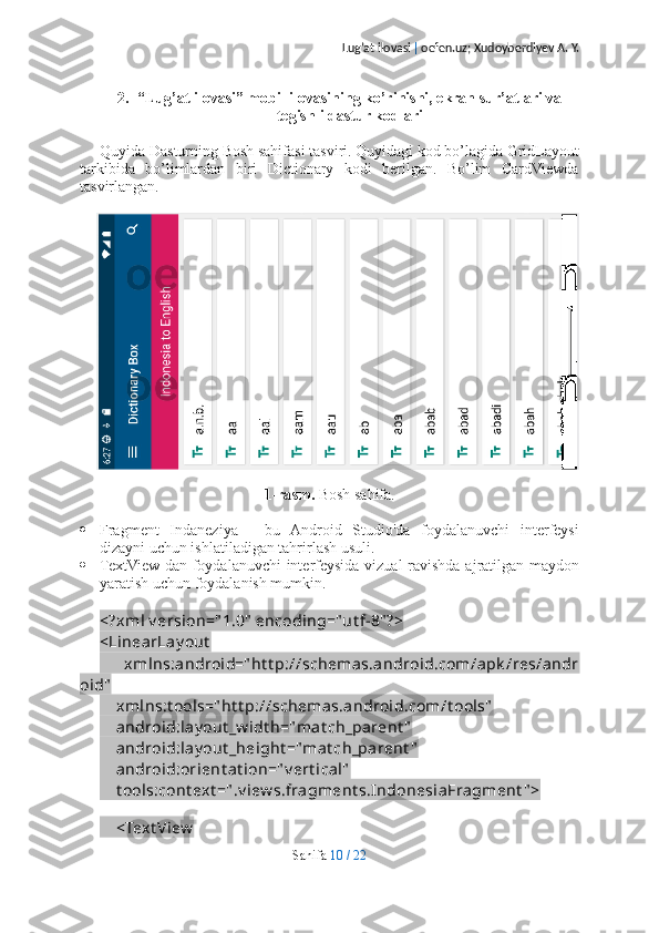 Lug’at ilovasi  |  oefen.uz; Xudoyberdiyev A. Y.
2. “Lug’at ilovasi” mobil ilovasining ko’rinishi, ekran sur’atlari va
tegishli dastur kodlari
Quyida Dasturning Bosh sahifasi tasviri. Quyidagi kod bo’lagida GridLayout
tarkibida   bo’limlardan   biri   Dictionary   kodi   berilgan.   Bo’lim   CardViewda
tasvirlangan.
1-rasm.  Bosh sahifa.
 Fragment   Indaneziya   -   bu   Android   Studio'da   foydalanuvchi   interfeysi
dizayni uchun ishlatiladigan tahrirlash usuli.
 TextView-dan foydalanuvchi  interfeysida vizual  ravishda ajratilgan maydon
yaratish uchun foydalanish mumkin.
<?xml v ersion=" 1.0"  encoding="ut f-8" ?>
<LinearLay out  
        xmlns:android=" ht t p://schemas.android.com/apk /res/andr
oid"
    xmlns:t ools=" ht t p://schemas.android.com/t ools"
    android:lay out _w idt h="mat ch_parent "
    android:lay out _height ="mat ch_parent "
    android:orient at ion=" v ert ical"
    t ools:cont ext =" .v iew s.fragment s.IndonesiaFragment " >
    
    <Text View
Sahifa   10   /   22 