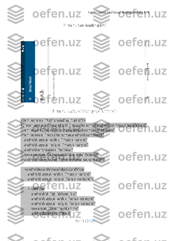 Lug’at ilovasi  |  oefen.uz; Xudoyberdiyev A. Y.
2-rasm.  Nav header qismi .
3-rasm.  Lug’at so’zlar oynasi ko’rinishi.
<?xml version="1.0" encoding="utf-8"?>
<LinearLayout xmlns:android="http://schemas.android.com/apk/res/android"
    xmlns:app="http://schemas.android.com/apk/res-auto"
    xmlns:tools="http://schemas.android.com/tools"
    android:layout_width="match_parent"
    android:layout_height="match_parent"
    android:orientation="vertical"
    tools:context=".views.activities.DetailActivity"
    android:background="@color/colorBackground">
    <androidx.cardview.widget.CardView
        android:layout_width="match_parent"
        android:layout_height="wrap_content">
        <TextView
            android:id="@+id/textTitle"
            android:layout_width="wrap_content"
            android:layout_height="wrap_content"
            tools:text="@string/dummy"
            android:textSize="30sp"
Sahifa   12   /   22 