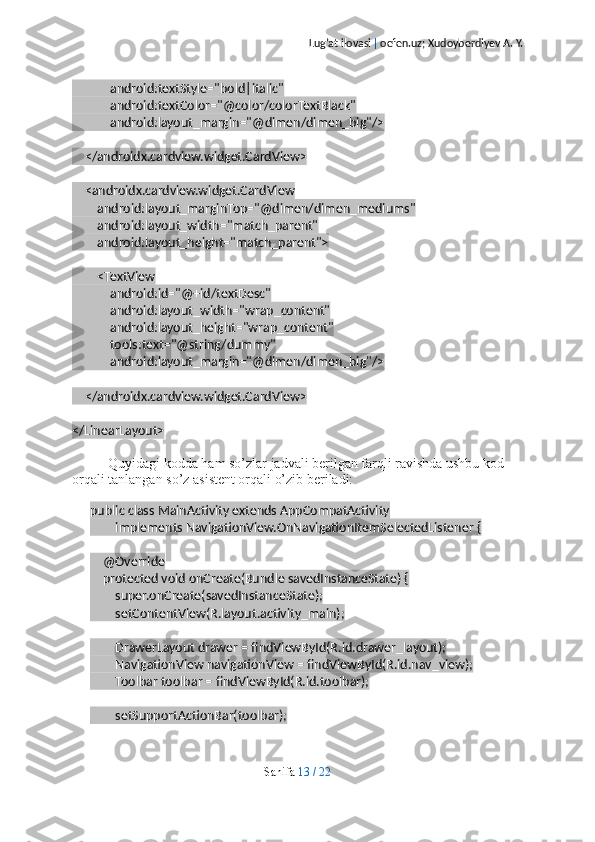 Lug’at ilovasi  |  oefen.uz; Xudoyberdiyev A. Y.
            android:textStyle="bold|italic"
            android:textColor="@color/colorTextBlack"
            android:layout_margin="@dimen/dimen_big"/>
    </androidx.cardview.widget.CardView>
    <androidx.cardview.widget.CardView
        android:layout_marginTop="@dimen/dimen_mediums"
        android:layout_width="match_parent"
        android:layout_height="match_parent">
        <TextView
            android:id="@+id/textDesc"
            android:layout_width="wrap_content"
            android:layout_height="wrap_content"
            tools:text="@string/dummy"
            android:layout_margin="@dimen/dimen_big"/>
    </androidx.cardview.widget.CardView>
</LinearLayout>
Quyidagi kodda ham so’zlar jadvali berilgan farqli ravishda ushbu kod 
orqali tanlangan so’z asistent orqali o’zib beriladi:
public class MainActivity extends AppCompatActivity
        implements NavigationView.OnNavigationItemSelectedListener {
    @Override
    protected void onCreate(Bundle savedInstanceState) {
        super.onCreate(savedInstanceState);
        setContentView(R.layout.activity_main);
        DrawerLayout drawer = findViewById(R.id.drawer_layout);
        NavigationView navigationView = findViewById(R.id.nav_view);
        Toolbar toolbar = findViewById(R.id.toolbar);
        setSupportActionBar(toolbar);
Sahifa   13   /   22 