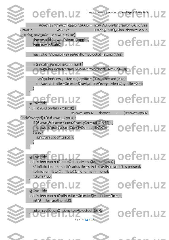 Lug’at ilovasi  |  oefen.uz; Xudoyberdiyev A. Y.
                ActionBarDrawerToggle   toggle   =   new   ActionBarDrawerToggle(this,
drawer,   toolbar,   R.string.navigation_drawer_open,
R.string.navigation_drawer_close);
        drawer.addDrawerListener(toggle);
        toggle.syncState();
        navigationView.setNavigationItemSelectedListener(this);
        if (savedInstanceState == null) {
            navigationView.setNavigationItemSelectedListener(this);
            navigationView.getMenu().getItem(0).setChecked(true);
            onNavigationItemSelected(navigationView.getMenu().getItem(0));
        }
    }
    @Override
    public void onBackPressed() {
                DrawerLayout   drawer   =   (DrawerLayout)
findViewById(R.id.drawer_layout);
        if (drawer.isDrawerOpen(GravityCompat.START)) {
            drawer.closeDrawer(GravityCompat.START);
        } else {
            super.onBackPressed();
        }
    }
    @Override
    public boolean onCreateOptionsMenu(Menu menu) {
        // Inflate the menu; this adds items to the action bar if it is present.
        getMenuInflater().inflate(R.menu.main, menu);
        return true;
    }
    @Override
    public boolean onOptionsItemSelected(MenuItem item) {
        int id = item.getItemId();
        return super.onOptionsItemSelected(item);
    }
Sahifa   14   /   22 