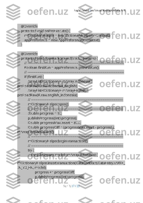 Lug’at ilovasi  |  oefen.uz; Xudoyberdiyev A. Y.
    @Override
    protected void onPreExecute() {
        mDictionaryHelper = new DictionaryHelper(mContext);
        appPreference = new AppPreference(mContext);
    }
    @Override
    protected Void doInBackground(Void... params) {
        // -----------------------------------------------------------------------------------------
        Boolean firstRun = appPreference.getFirstRun();
        // -----------------------------------------------------------------------------------------
        if (firstRun) {
            ArrayList<Dictionary> mArrayIndonesia = 
preLoadRaw(R.raw.indonesia_english);
            ArrayList<Dictionary> mArrayEnglish = 
preLoadRaw(R.raw.english_indonesia);
            // -------------------------------------------------------------------------------------
            mDictionaryHelper.open();
            // -------------------------------------------------------------------------------------
            double progress = 30;
            publishProgress((int) progress);
            Double progressMaxInsert = 80.0;
            Double progressDiff = (progressMaxInsert - progress) / 
mArrayIndonesia.size();
            // -------------------------------------------------------------------------------------
            mDictionaryHelper.beginTransaction();
            // -------------------------------------------------------------------------------------
            try {
                for (Dictionary model : mArrayIndonesia) {
                    
mDictionaryHelper.insertTransaction(DataContract.DataEntry.TABLE_
IN_TO_EN, model);
                    progress += progressDiff;
                    publishProgress((int) progress);
                }
Sahifa   17   /   22 