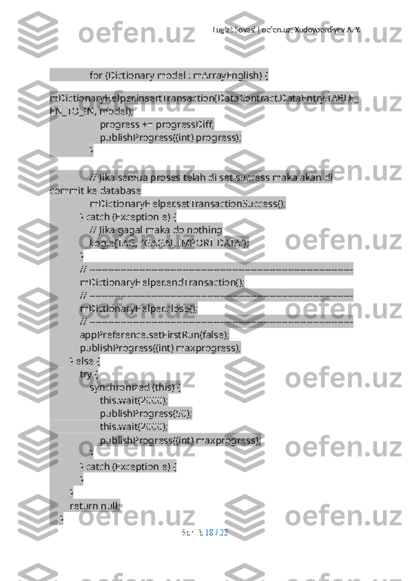 Lug’at ilovasi  |  oefen.uz; Xudoyberdiyev A. Y.
                for (Dictionary model : mArrayEnglish) {
                    
mDictionaryHelper.insertTransaction(DataContract.DataEntry.TABLE_
EN_TO_IN, model);
                    progress += progressDiff;
                    publishProgress((int) progress);
                }
                // Jika semua proses telah di set success maka akan di 
commit ke database
                mDictionaryHelper.setTransactionSuccess();
            } catch (Exception e) {
                // Jika gagal maka do nothing
                Log.e(TAG, "GAGAL IMPORT DATA");
            }
            // -------------------------------------------------------------------------------------
            mDictionaryHelper.endTransaction();
            // -------------------------------------------------------------------------------------
            mDictionaryHelper.close();
            // -------------------------------------------------------------------------------------
            appPreference.setFirstRun(false);
            publishProgress((int) maxprogress);
        } else {
            try {
                synchronized (this) {
                    this.wait(2000);
                    publishProgress(50);
                    this.wait(2000);
                    publishProgress((int) maxprogress);
                }
            } catch (Exception e) {
            }
        }
        return null;
    }
Sahifa   18   /   22 