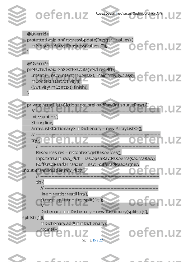 Lug’at ilovasi  |  oefen.uz; Xudoyberdiyev A. Y.
    @Override
    protected void onProgressUpdate(Integer... values) {
        mProgressBar.setProgress(values[0]);
    }
    @Override
    protected void onPostExecute(Void result) {
        Intent i = new Intent(mContext, MainActivity.class);
        mContext.startActivity(i);
        ((Activity) mContext).finish();
    }
    private ArrayList<Dictionary> preLoadRaw(int sourceRaw) {
        // -----------------------------------------------------------------------------------------
        int count = 0;
        String line;
        ArrayList<Dictionary> mDictionary = new ArrayList<>();
        // -----------------------------------------------------------------------------------------
        try {
            // -------------------------------------------------------------------------------------
            Resources res = mContext.getResources();
            InputStream raw_dict = res.openRawResource(sourceRaw);
            BufferedReader reader = new BufferedReader(new 
InputStreamReader(raw_dict));
            // -------------------------------------------------------------------------------------
            do {
                // ---------------------------------------------------------------------------------
                line = reader.readLine();
                String[] splitstr = line.split("\t");
                // ---------------------------------------------------------------------------------
                Dictionary mmDictionary = new Dictionary(splitstr[0], 
splitstr[1]);
                mDictionary.add(mmDictionary);
                count++;
Sahifa   19   /   22 