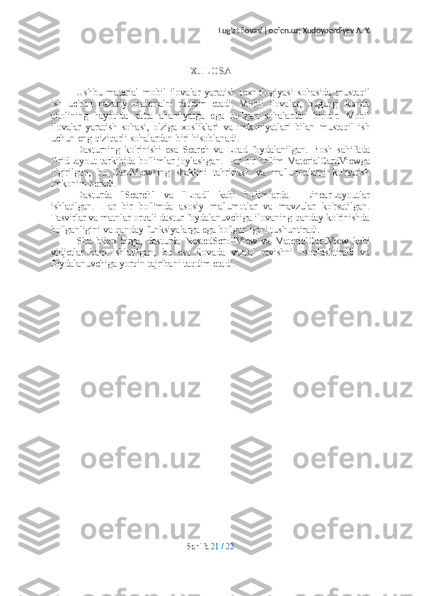 Lug’at ilovasi  |  oefen.uz; Xudoyberdiyev A. Y.
XULOSA
Ushbu   material   mobil   ilovalar   yaratish   texnologiyasi   sohasida   mustaqil
ish   uchun   nazariy   materialni   taqdim   etadi.   Mobil   ilovalar,   bugungi   kunda
aholining   hayotida   katta   ahamiyatga   ega   bo'lgan   sohalardan   biridir.   Mobil
ilovalar   yaratish   sohasi,   o'ziga   xosliklari   va   imkoniyatlari   bilan   mustaqil   ish
uchun eng qiziqarli sohalardan biri hisoblanadi.
Dasturning   ko'rinishi   esa   Search   va   Load   foydalanilgan.   Bosh   sahifada
GridLayout tarkibida bo'limlar joylashgan. Har bir bo'lim MaterialCardViewga
o'girilgan,   bu   CardViewning   shaklini   tahrirlash   va   ma'lumotlarni   ko'rsatish
imkonini beradi.
Dasturda   "Search"   va   "Load"   kabi   bo'limlarda     LinearLayoutlar
ishlatilgan.   Har   bir   bo'limda   asosiy   ma'lumotlar   va   mavzular   ko'rsatilgan.
Tasvirlar va matnlar orqali dastur foydalanuvchiga ilovaning qanday ko'rinishda
bo'lganligini va qanday funksiyalarga ega bo'lganligini tushuntiradi.
Shu   bilan   birga,   dasturda   NestedScrollView   va   MaterialCardView   kabi
vidjetlar   ham   ishlatilgan,   bu   esa   ilovada   vizual   ravishni   osonlashtiradi   va
foydalanuvchiga yorqin tajribani taqdim etadi.
Sahifa   21   /   22 