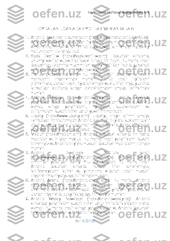 Lug’at ilovasi  |  oefen.uz; Xudoyberdiyev A. Y.
FOYDALANILGAN ADABIYOTLAR VA MANBALAR:
1. Android Developer Documentation (https://developer.android.com/docs):
Androidning rasmiy hujjatlaridan foydalanish juda muhimdir. Bu manba,
Android   platformasi   va   uni   qo'llab-quvvatlovchi   ko'nikmalarning   asosiy
ma'lumotlarini o'z ichiga oladi.
2. Stack   Overflow   (https://stackoverflow.com):   Dasturlash   sohalarida
umumiy  savollar   va  javoblar   bazasi   bo'lgan  bir  forum.  Bu  manba  orqali
dasturchilar   o'zlarining   muammolari   va   qiyinchiliklari   haqida   so'rashadi
va boshqa dasturchilar tomonidan javoblar oladi.
3. GitHub   (https://github.com):   Bu   manba   orqali   Androidning   ochiq
manbalarini   o'rganishingiz   mumkin.   GitHub   orqali   loyihalarni
qidirishingiz, ulardan o'zaro foydalanishingiz va shu bilan birga, yuqorida
ko'rsatilgan   kitoblarda   ko'rgan   qiziqishlaringizni   amalga   oshirishingiz
mumkin.
4. Android   Weekly   (https://androidweekly.net):   Haftalik   ravishda
yangilangan  Android   dasturlash   bo'yicha   maqolalarni   taqdim   etuvchi   bu
xizmat,   so'nggi   yangiliklarni,   loyihalarni,   kutubxonalarni   va
qo'llanmalarni kuzatib borish uchun yaxshi bir manbadir.
5. Udacity   (https://www.udacity.com):   Udacity,   onlayn   ta'limni   amalga
oshiradigan bir platformadir. Android dasturlash bo'yicha kurslarini taklif
qiladi va amaliy mashg'ulotlar orqali mustaqil ravishda Android loyihalari
yaratishni o'rganishga yordam beradi.
6. Medium   (https://medium.com):   Android   dasturlash   sohasida   bir   nechta
maqolalar   va   bloglar   mavjud.   Bu   manba   orqali   yangiliklarni   kuzatib
borishingiz va Android bo'yicha mustaqil dasturlash maqolalarini o'qingiz
mumkin.
7. Android   Developers   YouTube   kanali
(https://www.youtube.com/user/androiddevelopers):   Android   jamoasi
tomonidan   yaratilgan   rasmiy   YouTube   kanalidir.   Bu   manba   orqali
Android   dasturlash   sohasida   narsalar   bilan   tanishishingiz,
konferensiyalarni   ko'rish   va   yo'riqnoma   videolari   orqali   mustaqil
o'rganish imkoniyatiga ega bo'lishingiz mumkin.
8. Android   Arsenal   (https://android-arsenal.com):   Bu   manba,   Android
platformasiga   mos   mavzularda   dasturlashdan   foydalanish   uchun
qo'shimcha   resurslarni   taqdim   etadi.   Bu   orqali   loyihalarni   yaratishda   va
ulardan o'rganishda qulayliklarga ega bo'lishingiz mumkin.
9. Android   Weekly   Newsletter   (https://androidweekly.net):   Android
sohasidagi yangiliklarni kuzatib borish uchun bir haftalik elektron pochta
xizmati.   Bu   manba   orqali   so'nggi   yangiliklardan   va  Android   dasturlash
bo'yicha maqolalardan xabardor bo'lishingiz mumkin.
Sahifa   22   /   22 