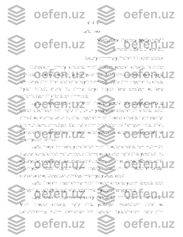 K IRISH
Lug’at ilovasi
Ilxomiddinov Diyorbek Baxtiyor o’g’li
Samarqand davlat universiteti, 
Dasturiy injiniring yo’nalishi 3-bosqich talabasi
O'zbekiston   Ijtimoiy   sohalarda   mobil   ilovalar   yaratish   sohasida   islohotlar
qilmoqda.  Bu  sohada   xalqaro  kompaniyalar   ham   faol  ishtirok  etmoqda  va   bu  sayda
ham o'zbek tilini bilish talablari ko'payib bormoqda. Ingliz tilini o'rganish bu sohada
foydali   bo'ladi,   chunki   bu   tilning   dunyo   bo'ylab   keng   tarqalgan   va   keng
qo'llaniladigan tili sifatida tan olinmoqda.
Lug’at   ilovasi   o'rganishning   mobil   ilovalar   yaratish   texnologiyasi   sohasida
ko'plab   afzalliklari   bor.   Ingliz   tili,   umumiy   ravishda   tarqalish   tili   sifatida   qabul
qilinadi   va   shuning   uchun   bu   tilda   o'rganish   mobil   ilovalar   sohasida   ilg'or   ekanligi
ko'p muhokama qilinadigan fakt. Ingliz tilini bilish bilan o'z fikringizni ifoda qilish,
boshqalar   bilan   xamkorlik   qilish   va   ilovalar   yaratishda   xalqaro   jamoaga   qo'shilish
imkoniyatlari ochiladi.
Lug’at   ilovasi   bir   necha   yo'nalishlari   mobil   ilovalar   sohasida   ham   muhimdir.
Bugungi kunda ko'plab ma'lumotlar, qo'llanma va dasturlar Ingliz tilida yaratiladi. Bu
xususiyatlar   sizga   yangi   dasturlarni   o'qish,   tarjima   qilish   va   ularga   murojaat   qilish
imkoniyatini   beradi.   Lug’at   ilovasini   o'rganish   orqali,   mobil   ilovalar   sohasidagi
so'zlashuvlar va ularga tushuntirishga imkoniyat yuzaga keladi.
Lug’at   ilovasini   o'rganishning   mobil   ilovalar   sohasida   yuqori   darajada   talab
qilinganligi, ushbu sohadagi ishga kirish imkoniyatlarini kengaytiradi. 
Lug’at   ilovasini   o'rganishning   asosiy   qismlaridan   biri   lug'at   bilan   ishlashdir.
Mobil   ilovalar   sohasida   Ingliz   tilida   yaratilgan   materiallarni   o'qish   va
tushuntirishning   muhim   qismlaridan   biri   lug'atdan   foydalanishdir.   Ingliz   tilini 