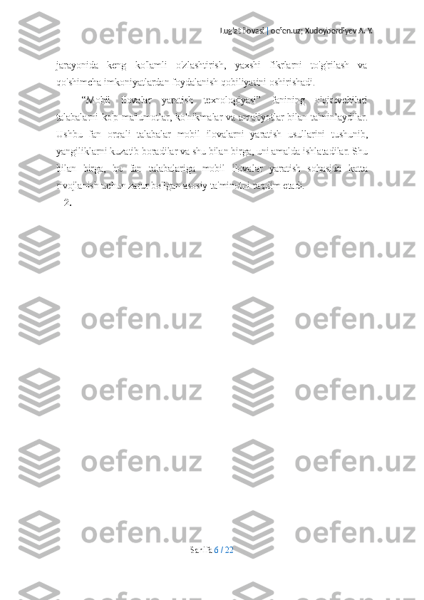 Lug’at ilovasi  |  oefen.uz; Xudoyberdiyev A. Y.
jarayonida   keng   ko'lamli   o'zlashtirish,   yaxshi   fikrlarni   to'g'rilash   va
qo'shimcha   imkoniyatlardan foydalanish qobiliyatini   oshirishadi.
“Mobil   ilovalar   yaratish   texnologiyasi”   fanining   o'qituvchilari
talabalarni   ko'p   ma'lumotlar,   ko'nikmalar   va   amaliyotlar   bilan   ta'minlaydilar.
Ushbu   fan   orqali   talabalar   mobil   ilovalarni   yaratish   usullarini   tushunib,
yangiliklarni   kuzatib   boradilar   va   shu   bilan   birga,   uni   amalda   ishlatadilar.   Shu
bilan   birga,   bu   fan   talabalariga   mobil   ilovalar   yaratish   sohasida   katta
rivojlanish uchun zarur bo'lgan asosiy ta'minotni   taqdim   etadi.
2.
Sahifa   6   /   22 