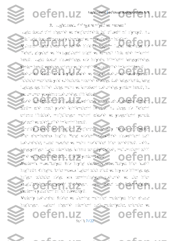 Lug’at ilovasi  |  oefen.uz; Xudoyberdiyev A. Y.
3. Lug’at dasturining ahamiyati va maqsadi
Lug'at   dasturi   tilni   o'rganish   va   rivojlantirishda   hal   qiluvchi   rol   o'ynaydi.   Bu
erda lug'at dasturining asosiy ahamiyati va maqsadlaridan ba'zilari:
Muloqot:   Lug'at   aloqaning   qurilish   blokidir.   Sog'lom   lug'at   odamlarga   o'z
fikrlari,   g'oyalari   va   his-tuyg'ularini   to'g'ri   va   samarali   ifoda   etish   imkonini
beradi.   Lug'at   dasturi   o'quvchilarga   so'z   bo'yicha   bilimlarini   kengaytirishga
yordam beradi va ularga aniqroq va ishonchli muloqot qilish imkonini beradi.
Tushunish:   Kuchli   so‘z   boyligi   o‘qish   va   tinglab   tushunishni   kuchaytiradi.
Talabalar matnlarda yoki suhbatlarda notanish so'zlarga duch kelganlarida, keng
lug'atga ega  bo'lish ularga ma'no  va kontekstni  tushunishga yordam  beradi, bu
esa umuman yaxshiroq tushunishga olib keladi.
Yozish ko'nikmalari:  Turli  lug'at  o'quvchilarga  tanlash uchun kengroq so'zlarni
taqdim   etish   orqali   yozish   ko'nikmalarini   oshiradi.   Bu   ularga   o'z   fikrlarini
aniqroq   ifodalash,   mo'ljallangan   ma'noni   etkazish   va   yozganlarini   yanada
qiziqarli va ta'sirli qilish imkonini beradi.
Tanqidiy   fikrlash:   so'z   boyligini   rivojlantirish   tanqidiy   fikrlash   qobiliyatlari
bilan   chambarchas   bog'liq.   Yangi   so'zlarni   o'zlashtirish   o'quvchilarni   turli
tushunchalar,   nuqtai   nazarlar   va   ma'no   nozikliklari   bilan   tanishtiradi.   Ushbu
kengaytirilgan   lug'at   odamlarga   ko'proq   tanqidiy   fikrlash,   ma'lumotlarni   tahlil
qilish va ongli qarorlar qabul qilishda yordam beradi.
Akademik   muvaffaqiyat:   So'z   boyligi   akademik   muvaffaqiyat   bilan   kuchli
bog'liqdir. Ko'pgina fanlar maxsus lug'atni talab qiladi va boy so'z bilimiga ega
bo'lgan   talabalar   o'ziga   xos   terminologiyani   tushunish   va   ular   bilan
shug'ullanish   uchun   yaxshi   jihozlangan.   Lug'at   dasturi   turli   fanlar   bo'yicha
akademik yutuqlarni qo'llab-quvvatlaydi.
Madaniy   tushuncha:   So'zlar   va   ularning   ma'nolari   madaniyat   bilan   chuqur
bog'langan.   Lug'atni   o'rganish   odamlarni   turli   madaniyatlar,   an'analar   va
Sahifa   7   /   22 