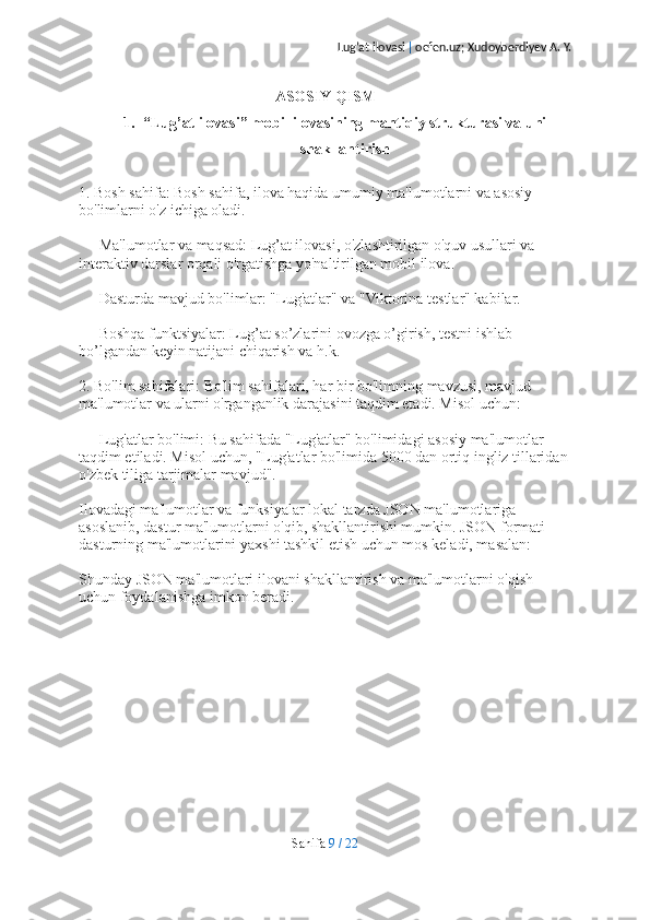 Lug’at ilovasi  |  oefen.uz; Xudoyberdiyev A. Y.
ASOSIY QISM
1. “Lug’at ilovasi” mobil ilovasining mantiqiy strukturasi va uni
shakllantirish
1. Bosh sahifa: Bosh sahifa, ilova haqida umumiy ma'lumotlarni va asosiy 
bo'limlarni o'z ichiga oladi.
   - Ma'lumotlar va maqsad: Lug’at ilovasi, o'zlashtirilgan o'quv usullari va 
interaktiv darslar orqali o'rgatishga yo'naltirilgan mobil ilova.
   - Dasturda mavjud bo'limlar: "Lug'atlar" va "Viktorina testlar" kabilar. 
   - Boshqa funktsiyalar: Lug’at so’zlarini ovozga o’girish, testni ishlab 
bo’lgandan keyin natijani chiqarish va h.k.
2. Bo'lim sahifalari: Bo'lim sahifalari, har bir bo'limning mavzusi, mavjud 
ma'lumotlar va ularni o'rganganlik darajasini taqdim etadi. Misol uchun:
   - Lug'atlar bo'limi: Bu sahifada "Lug'atlar" bo'limidagi asosiy ma'lumotlar 
taqdim etiladi. Misol uchun, "Lug'atlar bo'limida 5000 dan ortiq ingliz tillaridan
o'zbek tiliga tarjimalar mavjud".
Ilovadagi ma'lumotlar va funksiyalar lokal tarzda JSON ma'lumotlariga 
asoslanib, dastur ma'lumotlarni o'qib, shakllantirishi mumkin. JSON formati 
dasturning ma'lumotlarini yaxshi tashkil etish uchun mos keladi, masalan:
Shunday JSON ma'lumotlari ilovani shakllantirish va ma'lumotlarni o'qish 
uchun foydalanishga imkon beradi.
Sahifa   9   /   22 