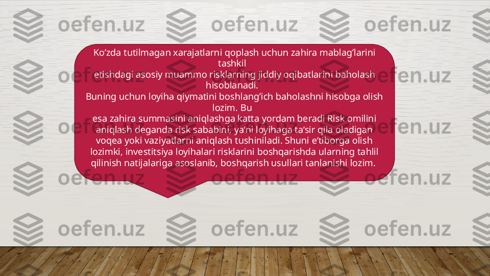 Ko’zda tutilmagan xarajatlarni qoplash uchun zahira mablag’larini 
tashkil  
etishdagi asosiy muammo risklarning jiddiy oqibatlarini baholash 
hisoblanadi.  
Buning uchun loyiha qiymatini boshlang’ich baholashni hisobga olish 
lozim. Bu  
esa zahira summasini aniqlashga katta yordam beradi Risk omilini 
aniqlash deganda risk sababini, ya‘ni loyihaga ta‘sir qila oladigan 
voqea yoki vaziyatlarni aniqlash tushiniladi. Shuni e‘tiborga olish 
lozimki, investitsiya loyihalari risklarini boshqarishda ularning tahlil 
qilinish natijalariga asoslanib, boshqarish usullari tanlanishi lozim.   