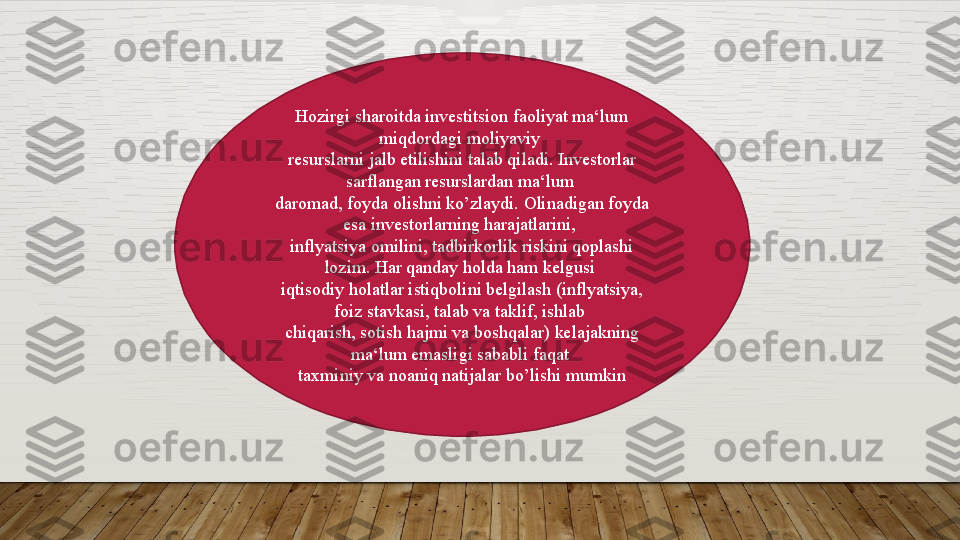 Hozirgi sharoitda investitsion faoliyat ma‘lum 
miqdordagi moliyaviy 
resurslarni jalb etilishini talab qiladi. Investorlar 
sarflangan resurslardan ma‘lum 
daromad, foyda olishni ko ’ zlaydi. Olinadigan foyda 
esa investorlarning harajatlarini, 
inflyatsiya omilini, tadbirkorlik riskini qoplashi 
lozim. Har qanday holda ham kelgusi 
iqtisodiy holatlar istiqbolini belgilash (inflyatsiya, 
foiz stavkasi, talab va taklif, ishlab 
chiqarish, sotish hajmi va boshqalar) kelajakning 
ma‘lum emasligi sababli faqat 
taxminiy va noaniq natijalar bo ’ lishi mumkin  