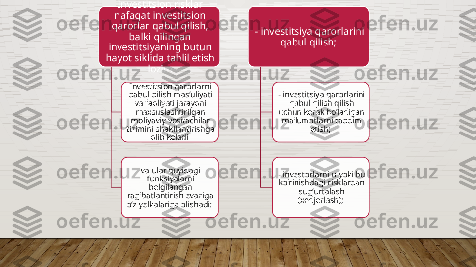 Investitsion risklar 
nafaqat investitsion 
qarorlar qabul qilish, 
balki qilingan 
investitsiyaning butun 
hayot siklida tahlil etish 
lozim
Investitsion qarorlarni 
qabul qilish mas‘uliyati 
va faoliyati jarayoni 
maxsuslashtirilgan 
moliyaviy vositachilar 
tizimini shakllantirishga 
olib keladi 
va ular quyidagi 
funksiyalarni 
belgilangan 
rag’batlantirish evaziga 
o’z yelkalariga olishadi:  - investitsiya qarorlarini 
qabul qilish; 
- investitsiya qarorlarini 
qabul qilish qilish 
uchun kerak bo’ladigan 
ma‘lumotlarni taqdim 
etish; 
- investorlarni u yoki bu 
ko’rinishdagi risklardan 
sug’urtalash 
(xedjerlash);       