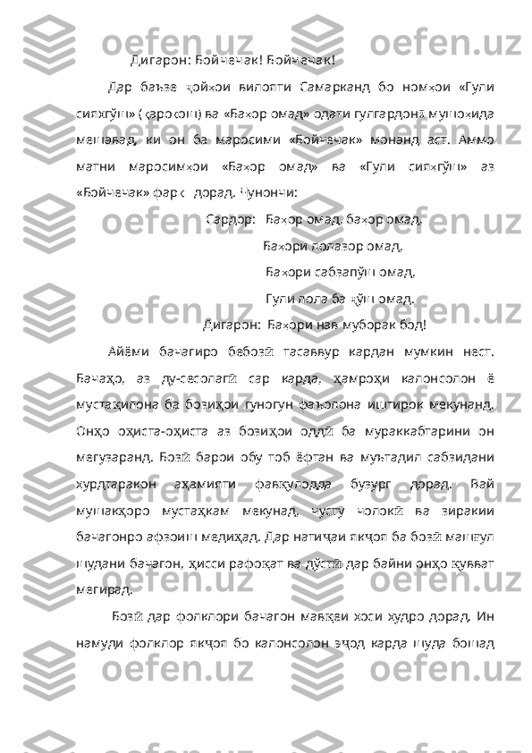  Ди гарон: Бой чечак ! Бой чечак !
Дар   баъзе   ҷ ой ҳ ои   вилояти   Самарканд   бо   ном ҳ ои   «Гули
сияхгўш» ( қ аро қ ош )  ва   «Ба ҳ ор   омад»   одати   гулгардон ӣ  мушо ҳ ида
мешавад ,   ки   он   ба   маросими   «Бойчечак»   монанд   аст .   Аммо
матни   маросим ҳ ои   «Ба ҳ ор   омад»   ва   «Гули   сия ҳ гўш»   аз
«Бойчечак» фар қ     дорад .  Чу нончи :
Сардор:   Ба ҳ ор   омад ,  ба ҳ ор   омад ,
                 Ба ҳ ори   лолазор   омад ,
                  Ба ҳ ори   сабзапўш   омад , 
                  Гули лола ба  ҷ ўш омад.
          Дигарон:  Ба ҳ ори   нав   муборак   бод !
Айёми   бачагиро   бебоз ӣ   тасаввур   кардан   мумкин   нест.
Бача ҳ о ,   аз   ду - сесолаг ӣ   cap   карда,   ҳ амро ҳ и   калон солон   ё
муста қ илона   ба   бози ҳ ои   гуногун   фаъолона   иштирок   мекунанд .
Он ҳ о   о ҳ иста - о ҳ иста   аз   бози ҳ ои   одд ӣ   ба   мураккабтарини   он
мегузаранд.   Боз ӣ   барои   обу   тоб   ёфтан   ва   муътадил   сабзидани
хурдтаракон   а ҳ амияти   фав қ улодда   бузург   дорад .   Вай
мушак ҳ оро   муста ҳ кам   мекунад,   чусту   чолок ӣ   ва   зиракии
бачагонро афзоиш меди ҳ ад .  Дар   нати ҷ аи як ҷ оя ба боз ӣ  маш ғ ул
шудани   бачагон ,   ҳ исси   рафо қ ат   ва   дўст ӣ   дар байни он ҳ о   қ увват
мегирад .
    Боз ӣ   дар   фолклори   бачагон   мав қ еи   хоси   худро   до рад.   Ин
намуди   фолклор   як ҷ оя   бо   калонсолон   э ҷ од   карда   шуда   бошад 