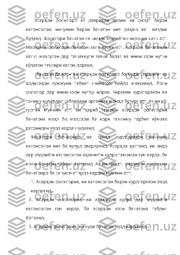Асар ҳ ои   фолклор ӣ   аз   давра ҳ ои   қ адим   на   фа қ ат   ба ро и
калонсолон ,   инчу нин   барои   бачагон   низ   фа ҳ мо   ва     наздик
буданд .   Фолклори бачагон як   қ исми   э ҷ одиёти шифо ҳ ии хал қ   аст .
Маф ҳ уми   фолклори   бачагон   хеле   васеъ   аст .   Асар ҳ ои   бачагонаи
хал қӣ   махсу сан   дар   ташаккули   зав қ и   баде ӣ   ва   инкишофи   нут қ и
кўдакон   таъсири   калон   доранд .
Бачагон ба воситаи асар ҳ ои   фол клор ӣ  бо му ҳ ит, пред мет ва
ҳ одиса ҳ ои   гуногуни   табиат   шиносо ӣ   пайдо   мекунанд.   Роли
фолклор   дар   инкишофи   нут қ у   идрок,   зиракии   хурдтаракон   ва
солиму муътадил сабзидани организми он ҳ о бузург аст. Аз ин рў,
гуфтан   мумкин   аст,   ки   қ ариб   тамоми   асар ҳ ои   фол клории
бачагона   ма ҳ з   бо   ма қ сади   ба   кори   таълиму   тарбия   кўмаке
расонидан э ҷ од карда шудаанд.
Фолклори   бачагонро   на   тан ҳ о   хурдтаракон   инчунин
калонсолон   низ   ба   ву ҷ уд   овардаанд.   Асар ҳ ое   ҳ астанд,   ки   он ҳ о
дар э ҷ одиёти калонсолон а ҳ амияти худро тамоман гум карда, ба
моли   бачагон   табдил   ёфтаанд.   Аз   ин   ҷ и ҳ ат,   э ҷ одиёти   шифо ҳ ии
бачагонро ба се  қ исмат  ҷ удо кардан мумкин аст:
1.  Асар ҳ ои   фол клорие, ки калонсолон барои хурд таракон э ҷ од
кардаанд.
2.   Асар ҳ ои   фол клорие,   ки   а ҳ амияти   худро   дар   э ҷ о диёти
калонсолон   гум   карда,   ба   асар ҳ ои   хоси   бачагона   табдил
ёфтаанд.
3. Асар ҳ ои   фолклорие ,  ки   худи   бачагон   э ҷ од кар даанд. 