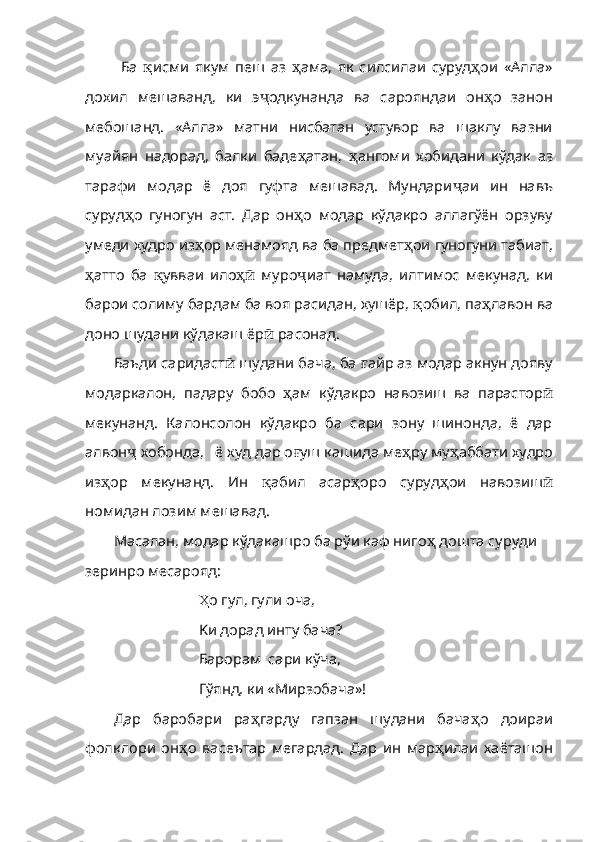Ба   қ исми   якум   пеш   аз   ҳ ама,   як   силсилаи   суруд ҳ ои   «Алла»
дохил   мешаванд,   ки   э ҷ одкунанда   ва   сарояндаи   он ҳ о   занон
мебошанд.   «Алла»   матни   нисбатан   устувор   ва   шаклу   вазни
муайян   надорад,   балки   баде ҳ атан,   ҳ ангоми   хобидани   кўдак   аз
тарафи   модар   ё   доя   гуфта   мешавад.   Мундари ҷ аи   ин   навъ
суруд ҳ о   гуногун   аст.   Дар   он ҳ о   модар   кўдакро   аллагўён   орзуву
умеди худро из ҳ ор менамояд ва ба предмет ҳ ои гуногуни табиат,
ҳ атто   ба   қ увваи   ило ҳӣ   муро ҷ иат   намуда,   илтимос   мекунад,   ки
барои солиму бардам ба воя расидан, хушёр,  қ обил, па ҳ лавон ва
доно шудани кўдакаш ёр ӣ  расонад. 
Баъди саридаст ӣ  шудани бача, ба  ғ айр аз модар акнун дояву
модаркалон,   падару   бобо   ҳ ам   кўдакро   на возиш   ва   парастор ӣ
мекунанд.   Калонсолон   кўдакро   ба   сари   зону   шинонда,   ё   дар
алвон ҷ  хобонда,   ё худ дар о ғ уш кашида ме ҳ ру му ҳ аббати худро
из ҳ ор   мекунанд.   Ин   қ абил   асар ҳ оро   суруд ҳ ои   навозиш ӣ
номидан лозим мешавад.
Масалан, модар кўдакашро ба рўи каф ниго ҳ  дошта суруди 
зеринро месарояд:
Ҳ о гул, гули оча, 
K и  дорад  и нту бача? 
Барорам  сари к ў ча, 
Г ўя нд, ки «М и рзоб а ча»!
Дар   баробари   ра ҳ гарду   гапзан   шудани   бача ҳ о   доираи
фолклори   он ҳ о   васеътар   мегардад.   Дар   ин   мар ҳ и лаи   хаёташон 