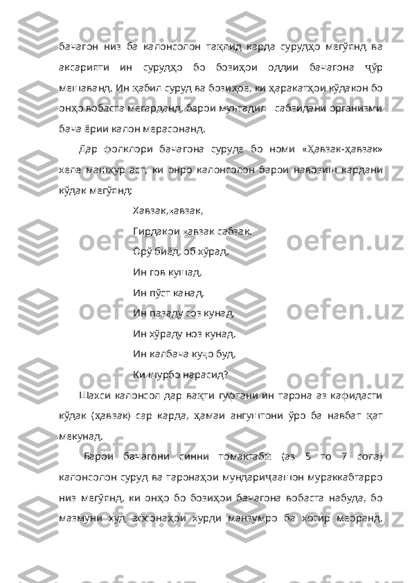 бачагон   низ   ба   калонсолон   та қ лид   карда   суруд ҳ о   мегўянд   ва
аксарияти   ин   суруд ҳ о   бо   бози ҳ о и   оддии   бачагона   ҷ ўр
мешаванд. Ин  қ абил суруд ва бози ҳ ое ,  ки   ҳ ар акат ҳ ои кўдакон бо
он ҳ о вобаста мегарданд, барои муътадил   сабзидани организми
бача ёрии калон мерасонанд.
Дар   фолклори   бачагона   суруде   бо   номи   « Ҳ авзак- ҳ авзак»
хеле   маш ҳ ур   аст,   ки   онро   калонсолон   барои   навозиш   кардани
кўдак мегўянд:
Хавзак, ҳ авзак, 
Гирдакои  ҳ авзак сабзак. 
Ор ў  биёд, об х ў рад. 
Ин гов кушад, 
Ин п ў ст канад, 
Ин  п азаду соз кунад, 
Ин х ў раду ноз кунад. 
Ин калбача ку ҷ о буд, 
Ки шурбо нарасид?
Шахси   калонсол   дар   ва қ ти   гуфтани   ин   тарона   аз   кафидасти
кўдак   ( ҳ авзак)   cap   карда,   ҳ амаи   ангуштони   ўро   ба   навбат   қ ат
мекунад.
Барои   бачагони   синни   томактаб ӣ   (аз   5   то   7   сола)
калонсолон  суруд ва тарона ҳ ои мундари ҷ аашон мураккабтарро
низ   мегўянд,   ки   он ҳ о   бо   бози ҳ ои   бачагона   во баста   набуда,   бо
мазмуни   худ   афсона ҳ ои   хурди   манзумро   ба   хотир   меоранд. 