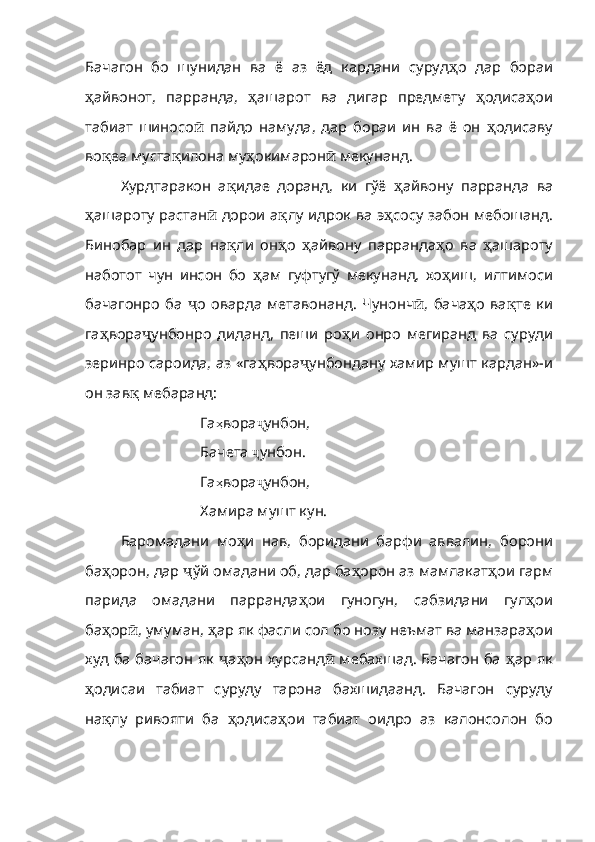 Бачагон   бо   шунидан   ва   ё   аз   ёд   кардани   суруд ҳ о   дар   бораи
ҳ айвонот,   парранда,   ҳ ашарот   ва   дигар   предмету   ҳ одиса ҳ ои
табиат   шиносо ӣ   пайдо   намуда,   дар   бораи   ин   ва   ё   он   ҳ одисаву
во қ еа муста қ илона му ҳ окимарон ӣ  мекунанд.
Хурдтаракон   а қ идае   доранд,   ки   гўё   ҳ айвону   парран да   ва
ҳ ашароту растан ӣ   дорои а қ лу идрок ва э ҳ сосу за бон мебошанд.
Бинобар   ин   дар   на қ ли   он ҳ о   ҳ айвону   парранда ҳ о   ва   ҳ ашароту
наботот   чун   инсон   бо   ҳ ам   гуфтугў   мекунанд,   хо ҳ иш,   илтимоси
бачагонро   ба   ҷ о   оварда   метавонанд.   Чунонч ӣ ,   бача ҳ о   ва қ те   ки
га ҳ вора ҷ унбонро   диданд,   пеши   ро ҳ и   онро   мегиранд   ва   суруди
зеринро сароида, аз «га ҳ вора ҷ унбондану хамир мушт кардан»-и
он зав қ  мебаранд:
Га ҳ вора ҷ унбон, 
Бачета  ҷ унбон. 
Га ҳ вора ҷ унбон, 
Хамира мушт кун.
Баромадани   мо ҳ и   нав,   боридани   барфи   аввалин,   бо рони
ба ҳ орон, дар  ҷ ўй омадани об, дар ба ҳ орон аз мамлакат ҳ о и гарм
парида   омадани   парранда ҳ ои   гуногун,   сабзидани   гул ҳ ои
ба ҳ ор ӣ , умуман,  ҳ ар як фасли сол бо нозу неъмат ва манзара ҳ ои
худ ба бачагон як   ҷ а ҳ он хурсанд ӣ   мебахшад. Бачагон ба   ҳ ар як
ҳ одисаи   табиат   суруду   тарона   бахшидаанд.   Бачагон   суруду
на қ лу   ривояти   ба   ҳ одиса ҳ ои   табиат   оидро   аз   калонсолон   бо 