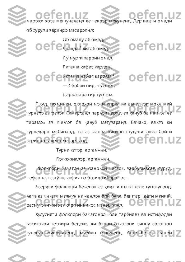 маро қ и хосе мешунаванд ва такрор мекунанд. Дар ва қ ти омади
об суруди зеринро месароянд:
Об омаду об омад, 
Ҷ ў янда, 1
 китоб омад. 
Ду мур ғ и заррин омад, 
Яктеша  қ афас кардем. 
Яктеша нафас кардем. 2 
—Э бобои пир,  - гуфтем, 
Дар в озаро гир гуфтем. 
Ё  худ,  тахминан,   охир ҳ ои   мо ҳ и   апрел   ва   аввал ҳ ои   мо ҳ и   май
турна ҳ о  аз фазои Самар қ анд парвоз карда, аз  ҷ ануб ба шимол ва
тирамо ҳ   аз   шимол   ба   ҷ ануб   мегузаранд.   Бача ҳ о,   ва қ то   ки
турна ҳ оро   мебинанд,   то   аз   чашм   пин ҳ он   шудани   он ҳ о   байти
зеринро такрор месароянд:
Турна  қ атор, ар ғ амчин, 
Болохонадор, ар ғ амчин.
Фолклори   бачагон   аз   жанр ҳ ои   чисто ӣ ,   зарбулмасал,   суруд,
афсона, тезгўяк,  қ офия   ва   бози ҳ о   иборат  аст.
Асар ҳ ои   фолклори   бачагон   аз   ҷ и ҳ ати   шакл   хеле   гуногунанд ,
вале   аз   ҷ и ҳ ати   мазмун   на   чандон   бой   буда ,  бештар   ҳ аё ти   маишй ,
расму   оин ҳ ои   хал қ иро   инъикос   менамоянд .
Хусуси яти   фолклори   бачагонро   ғ ояи   тарбияв ӣ   ва   истифодаи
восита ҳ ои   тасвири   бадеие ,   ки   барои   бачагони   синну   солашон
гуногун   мувофи қ анд ,   муайян   мекунанд .   Агар   баъзе   жанри 