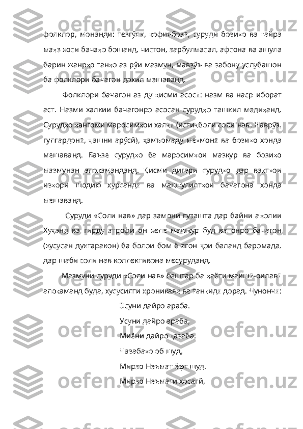 фолклор ,   монанди :   тезгўяк ,   қ офиябоз ӣ ,   суруди   бози ҳ о   ва   ғ айра
ма ҳ з   хоси   бача ҳ о   бошанд ,  чистон ,  зарбулмасал ,  афсона   ва   ашула
ба рин   жанр ҳ о   тан ҳ о   аз   рўи   мазмун ,  мавзўъ   ва   забону   усл убашон
ба фолклори бачагон дохил мешаванд.
        Фолклори   бачагон   аз   ду   қ исми   асос ӣ :   назм   ва   наср   иборат
аст.   Назми   халкии   бачагонро   асосан   суруд ҳ о   ташкил   меди ҳ анд .
Суруд ҳ о   ҳ ангоми   маросим ҳ ои   хал қӣ  (исти қ боли   соли   нав ,  Наврўз ,
гулгардон ӣ ,   ҷ ашни   арўсй),   ҷ амъомаду   ме ҳ мон ӣ   ва   бози ҳ о   хонда
мешаванд .   Баъзе   суруд ҳ о   ба   маросим ҳ ои   мазкур   ва   бо зи ҳ о
мазмунан   ало қ аманданд .   Қ исми   дигари   суруд ҳ о   дар   ва қ т ҳ ои
из ҳ ори   шодию   хурсанд ӣ   ва   маш ғ улият ҳ ои   бачагона   хонда
мешаванд .
          Суруди   «Соли  нав»   дар  замони   гузашта   дар  байни  а ҳ олии
Ху ҷ анд   ва   гирду   атрофи   он   хеле   маш ҳ ур   буд   ва   онро   бачагон
( хусусан   духтаракон )   ба   болои   бом   ё   ягон   ҷ ои баланд баромада,
дар шаби соли нав коллективона месуруданд.
Мазмуни суруди «Соли нав» бештар ба  ҳ аёти   маиш ӣ -оилав ӣ
ало қ аманд   буда ,  хусусияти   хрони кав ӣ  ва тан қ ид ӣ  дорад. Чунонч ӣ :
Эсуни дайро араба, 
Усуни дайро араба, 
Миёни дайро  ҷ азаба, 
Чазаба ҳ о   об   шуд , 
Мирзо Неъмат ёфт шуд. 
Мирзо Неъмати хосагй,  
