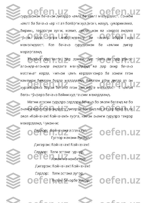 сурудхонон бача ҳ ои   дигарро   ҳ авл ӣ   ба   ҳ авл ӣ   мебурдааст. Со ҳ иби
ҳ авл ӣ  ба бача ҳ о   ҳ ар   ч ӣ  аз бозёфти худ (мош, нахуд,  ҷ уворимакка,
бирин ҷ ,   зардолуи   хушк,   мавиз,   ҷ игда,   нон   ва   ҳ оказо )   андаке
тў ҳ фа   дода ,   гулро   мебўсидаасту   ба   чашму   абрўи   худ
мемолидааст .   Боз   бача ҳ о   сурудхонон   ба   ҳ авлии   дигар
мерафтаанд . 
Тў ҳ фа ҳ о   дар   халта ,   дар   доман ,   дар   тўпп ӣ   ва   дар   рўмол
ало ҳ ида - ало ҳ ида   андохта   мешудаанд   ва   дар   охир   бача ҳ о
масли ҳ ат   карда,   чиз ҳ ои   ҷ амъ   кардаашонро   ба   хонаи   ягон
кампири   бевазан   бурда   медодаанд.   Бевазан   рўзи   дигар   аз   он
хуроквори ҳ о   барои   бача ҳ о   ягон   чиз   пўхта   медодааст     Ё   ҳ амон
бего ҳ   тў ҳ фаро   бача ҳ о   байни   худ   та қ сим   мекардаанд .
Матни асосии сурудро сардори бача ҳ о   бо   овоз и баланд ва бо
о ҳ анги   махсус   мехондааст ,  дигарон   бошанд   пас   аз   ҳ ар   банд   бо   як
овоз   «Бойчечак !   Бойчечак ! »   гуфта ,   ҳ амон   о ҳ анги   сурудро   такрор
мекардаанд .  Чунончи :
Сардор:   Бойчечака аслаш гул,
                    Гулзор макони булбул. 
Ди гарон: Бой чечак ! Бой чечак ! 
Сардор:   Таги остона  ғ ур- ғ ур,
                   Хонаи мо нонба пур. 
 Ди гарон: Бой чечак ! Бой чечак !
 Сардор:      Таги остона дутор,
                    Будем ба ҳ орба   хумор . 