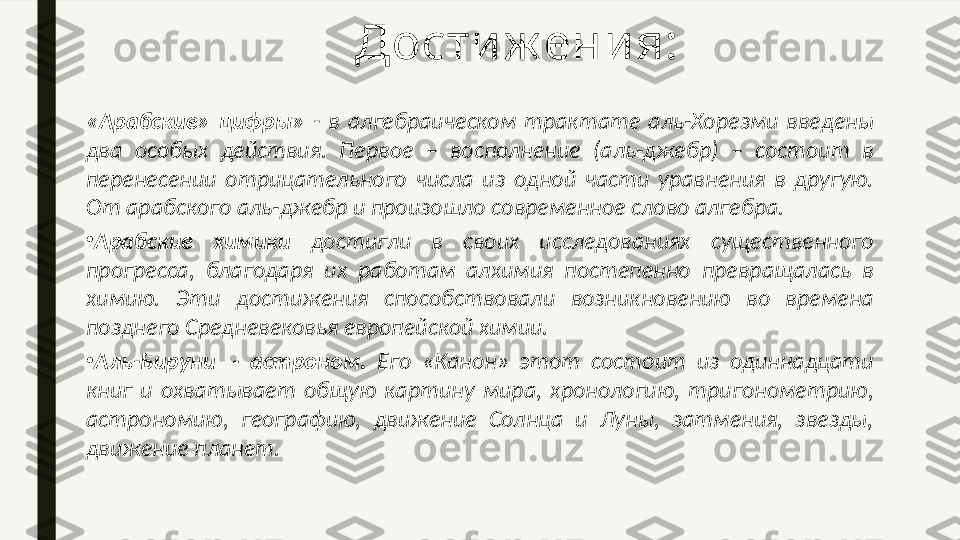 «Арабские»  цифры»  -  в  алгебраическом  трактате  аль-Хорезми  введены 
два  особых  действия.  Первое  –  восполнение  (аль-джебр)  –  состоит  в 
перенесении  отрицательного  числа  из  одной  части  уравнения  в  другую. 
От арабского аль-джебр и произошло современное слово алгебра.
•
Арабские  химики  достигли  в  своих  исследованиях  существенного 
прогресса,  благодаря  их  работам  алхимия  постепенно  превращалась  в 
химию.  Эти  достижения  способствовали  возникновению  во  времена 
позднего Средневековья европейской химии.
•
Аль-Бируни   -  астроном.  Его  «Канон»  этот  состоит  из  одиннадцати 
книг  и  охватывает  общую  картину  мира,  хронологию,  тригонометрию, 
астрономию,  географию,  движение  Солнца  и  Луны,  затмения,  звезды, 
движение планет. Дости ж ени я: 