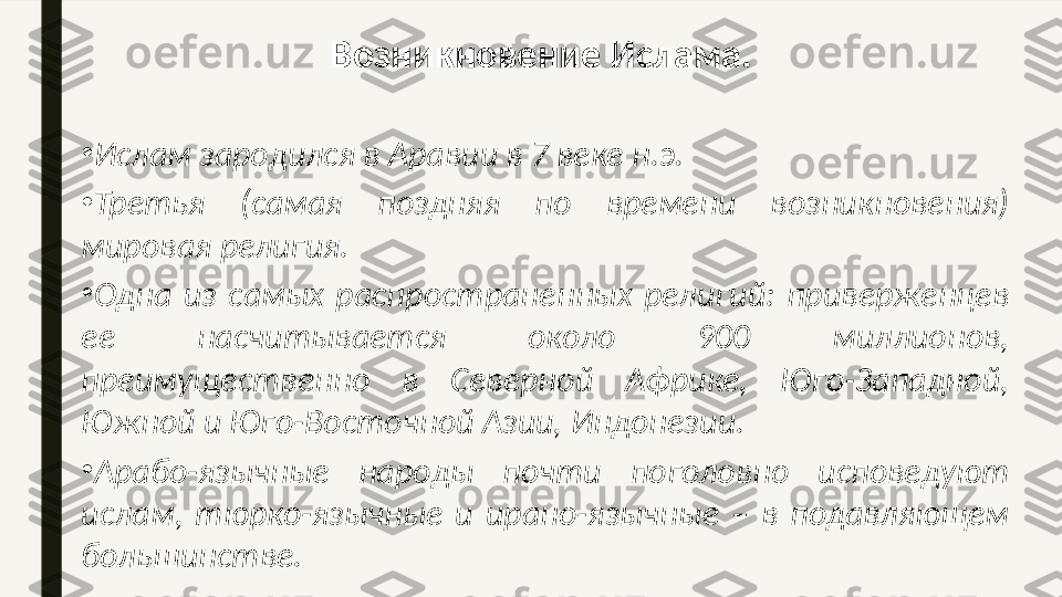 •
Ислам зародился в Аравии в 7 веке н.э.  
•
Третья  (самая  поздняя  по  времени  возникновения) 
мировая религия. 
•
Одна  из  самых  распространенных  религий:  приверженцев 
ее  насчитывается  около  900  миллионов, 
преимущественно  в  Северной  Африке,  Юго-Западной, 
Южной и Юго-Восточной Азии, Индонезии. 
•
Арабо-язычные  народы  почти  поголовно  исповедуют 
ислам,  тюрко-язычные  и  ирано-язычные  –  в  подавляющем 
большинстве. Возникновение Ислама. 