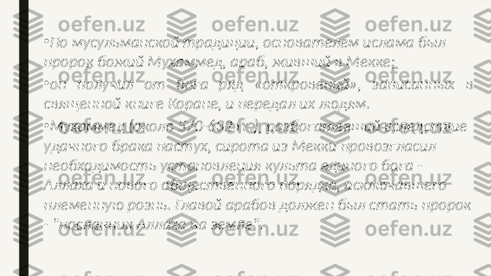 •
По мусульманской традиции, основателем ислама был 
пророк божий Мухаммед, араб, живший в Мекке; 
•
он  получил  от  бога  ряд  «откровений»,  записанных  в 
священной книге Коране, и передал их людям. 
•
Мухаммед (около 570-632 гг.), разбогатевший вследствие 
удачного брака пастух, сирота из Мекки провозгласил 
необходимость установления культа единого бога - 
Аллаха и нового общественного порядка, исключавшего 
племенную рознь. Главой арабов должен был стать пророк 
- "посланник Аллаха на земле".  