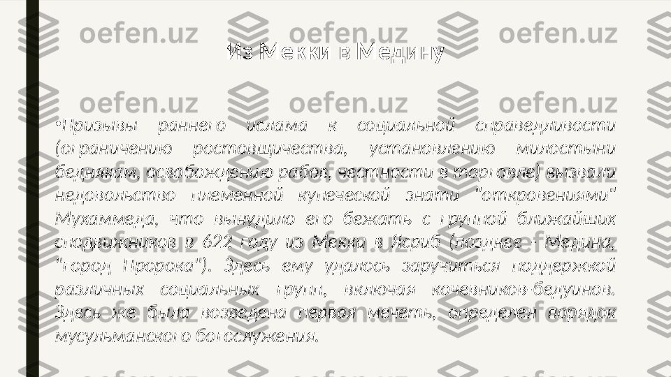 •
Призывы  раннего  ислама  к  социальной  справедливости 
(ограничению  ростовщичества,  установлению  милостыни 
беднякам, освобождению рабов, честности в торговле) вызвали 
недовольство  племенной  купеческой  знати  "откровениями" 
Мухаммеда,  что  вынудило  его  бежать  с  группой  ближайших 
сподвижников  в  622  году  из  Мекки  в  Ясриб  (позднее  -  Медина, 
"город  Пророка").  Здесь  ему  удалось  заручиться  поддержкой 
различных  социальных  групп,  включая  кочевников-бедуинов. 
Здесь  же  была  возведена  первая  мечеть,  определен  порядок 
мусульманского богослужения.  Из Мекки в Медину 