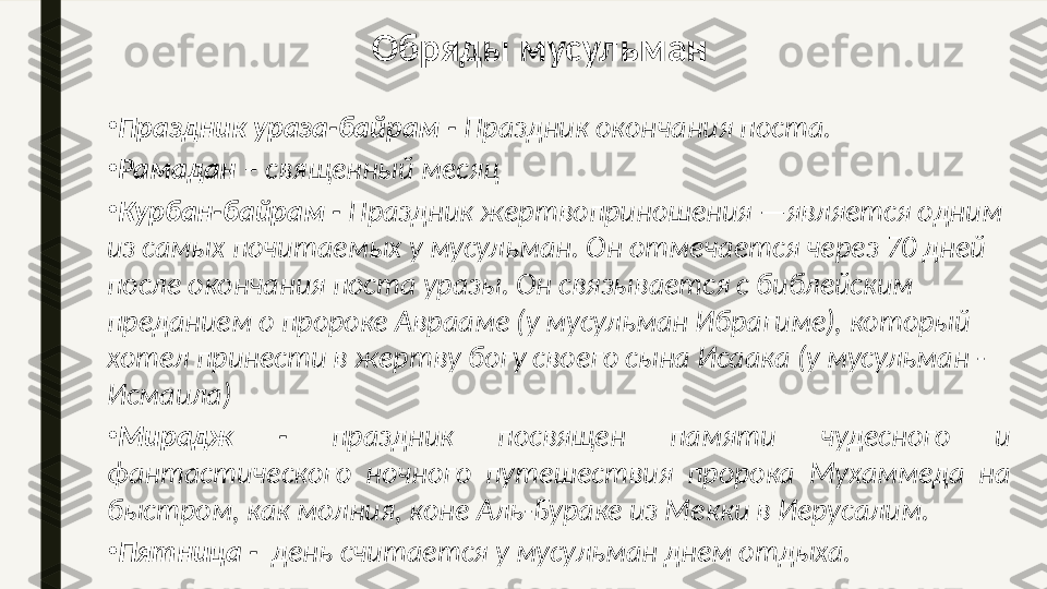 •
Праздник ураза-байрам -  Праздник окончания поста.
•
Рамадан  – священный месяц
•
Курбан-байрам -  Праздник жертвоприношения —является одним 
из самых почитаемых у мусульман. Он отмечается через 70 дней 
после окончания поста уразы. Он связывается с библейским 
преданием о пророке Аврааме (у мусульман Ибрагиме), который 
хотел принести в жертву богу своего сына Исаака (у мусульман - 
Исмаила)
•
Мирадж  -  праздник  посвящен  памяти  чудесного  и 
фантастического  ночного  путешествия  пророка  Мухаммеда  на 
быстром, как молния, коне Аль-Бураке из Мекки в Иерусалим.
•
Пятница -   день считается у мусульман днем отдыха. Обряды мусульман  