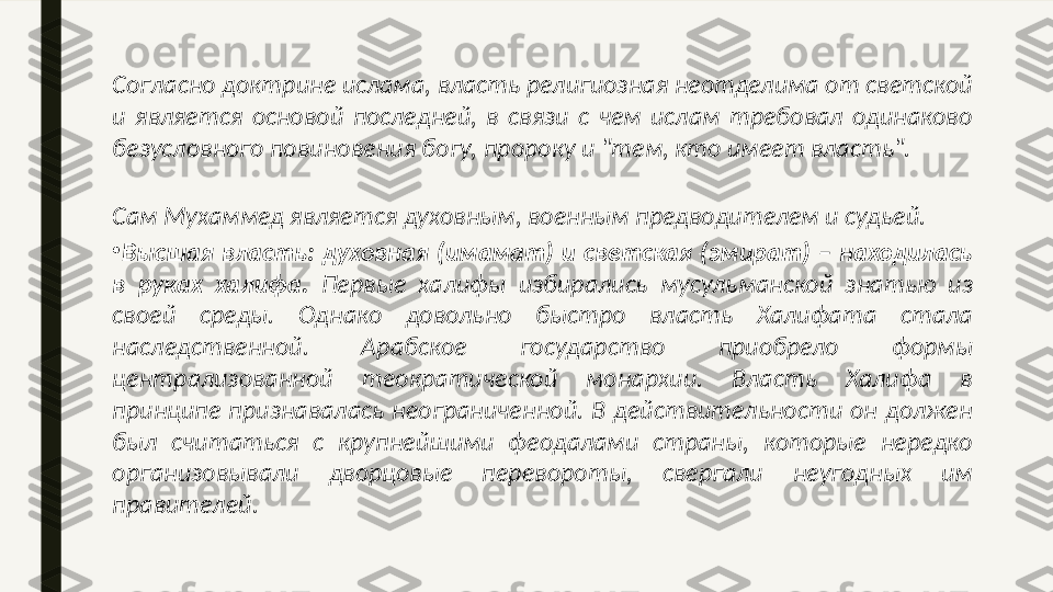 Согласно доктрине ислама, власть религиозная неотделима от светской 
и  является  основой  последней,  в  связи  с  чем  ислам  требовал  одинаково 
безусловного повиновения богу, пророку и "тем, кто имеет власть". 
Сам Мухаммед является духовным, военным предводителем и судьей. 
•
Высшая  власть:  духовная  (имамат)  и  светская  (эмират)  –  находилась 
в  руках  халифа.  Первые  халифы  избирались  мусульманской  знатью  из 
своей  среды.  Однако  довольно  быстро  власть  Халифата  стала 
наследственной.  Арабское  государство  приобрело  формы 
централизованной  теократической  монархии.  Власть  Халифа  в 
принципе  признавалась  неограниченной.  В  действительности  он  должен 
был  считаться  с  крупнейшими  феодалами  страны,  которые  нередко 
организовывали  дворцовые  перевороты,  свергали  неугодных  им 
правителей. 