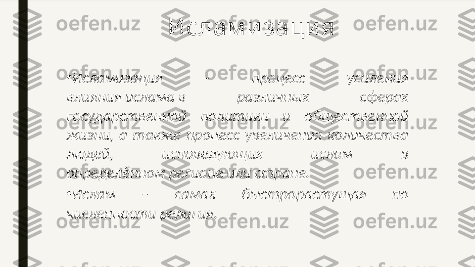 •
Исламизация  -  процесс  усиления 
влияния ислама в  различных  сферах 
государственной  политики  и  общественной 
жизни,  а  также  процесс  увеличения  количества 
людей,  исповедующих  ислам  в 
определённом регионе или стране.
•
Ислам  –  самая  быстрорастущая  по 
численности религия. Ислам и заци я 