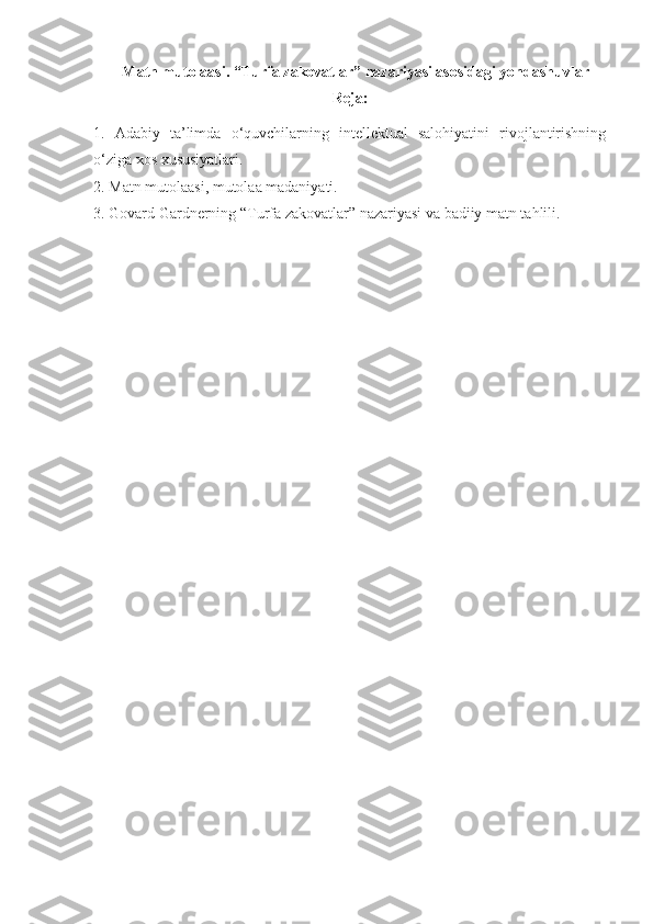      Matn mutolaasi.  “ Turfa zakovatlar ”  nazariyasi asosidagi yondashuvlar
Reja:
1.   Adabiy   ta’limda   o‘quvchilarning   intellektual   salohiyatini   rivojlantirishning
o‘ziga xos xususiyatlari.
2. Matn mutolaasi, mutolaa madaniyati.
3.  Govard Gardnerning “Turfa zakovatlar” nazariyasi va badiiy matn tahlili.
  