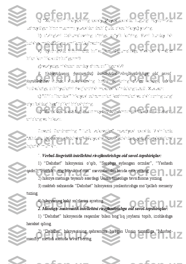 a)   “Xameleon”   hikoyasining   asosiy   g‘oyasi   asosida   bugungi   hayotimizda
uchraydigan biror muammo yuzasidan drabl (juda qisqa hikoya) yozing.
b)   o‘zingizni   Ochumelovning   o‘rniga   qo‘yib   ko‘ring.   Sizni   bunday   ish
tutishga majbur qilgan omillarni ko‘rsating.
v)   hayotingizda   biror   marta   bo‘lsa   ham   Ochumelovga   o‘xshash   kimsalar
bilan konflikt sodir bo‘lganmi?
g) vaziyatga nisbatan qanday chora qo‘llagansiz?  
8.   Tabiatshunos   (naturalist)   intellektini   rivojlantirishga   oid   savol-
topshiriqlar.   Bunda   o‘quvchilarning   borliq   va   uning   o‘ziga   xosligi,   tabiat
hodisalariga qobiliyatlarini rivojlantirish masalasi ko‘ndalang turadi. Xususan:
a) “G‘ilof bandasi” hikoyasi qahramonlari kechinmalari va qishloqning tungi
qiyofasidagi bog‘liqlikni birlashtiring.
b) “Xameleon” asaridagi bozor maydonida hukmron jimlik sababi ildizlarini
aniqlang va hokazo.
Govard   Gandnerning   “Turfa   zakovatlar”   nazariyasi   asosida   7-sinflarda
“Abdulla Qahhorning “Dahshat” hikoyasini ham o‘qitishda quyidagi topshiriqlarni
bajarish mumkin. 
1.  Verbal-lingvistik intellektni rivojlantirishga oid savol-topshiriqlar:
1)   “Dahshat”   hikoyasini   o‘qib,   “Sarobga   aylangan   orzular”,   “Yashash
qadri”, “Hurlik – eng buyuk ne’mat” mavzularidan birida esse yozing. 
2) hikoya matniga tayanib asardagi Unsin timsoliga tavsifnoma yozing. 
3) maktab sahnasida “Dahshat” hikoyasini jonlantirishga mo‘ljallab ssenariy
tuzing. 
4) hikoyaning kalit so‘zlarini ajrating. 
2. Mantiqiy-matematik intellektni rivojlantirishga oid savol-topshiriqlar:
1)   “Dahshat”   hikoyasida   raqamlar   bilan   bog‘liq   joylarni   topib,   izohlashga
harakat qiling. 
2)   “Dahshat”   hikoyasining   qahramoni   bo‘lgan   Unsin   timsoliga   “Musbat-
manfiy” metodi asosida tavsif bering. 