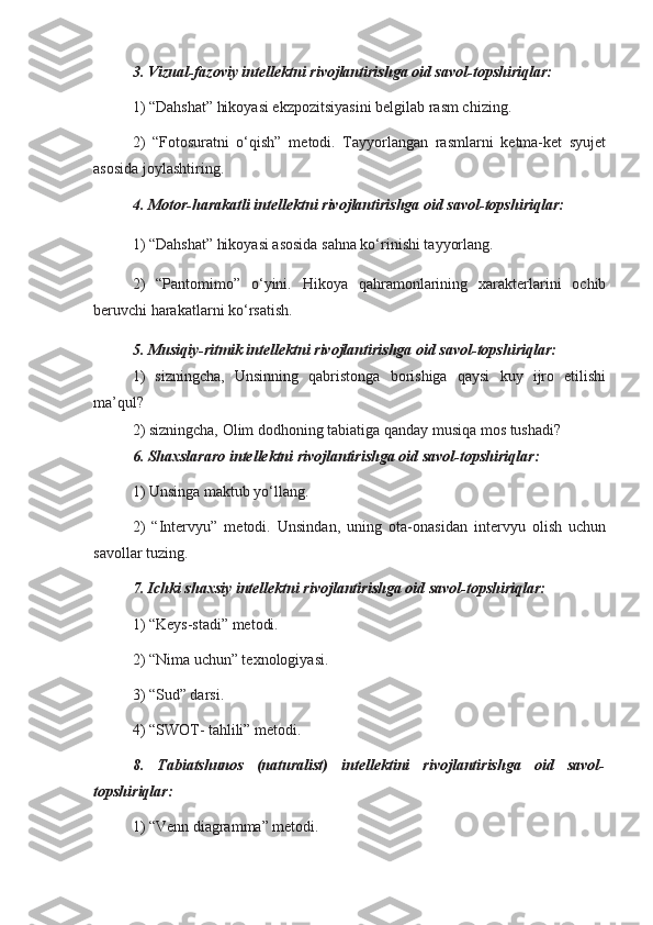 3. Vizual-fazoviy intellektni rivojlantirishga oid savol-topshiriqlar:
1) “Dahshat” hikoyasi ekzpozitsiyasini belgilab rasm chizing.
2)   “Fotosuratni   o‘qish”   metodi.   Tayyorlangan   rasmlarni   ketma-ket   syujet
asosida joylashtiring. 
4. Motor-harakatli intellektni rivojlantirishga oid savol-topshiriqlar:
1) “Dahshat” hikoyasi asosida sahna ko‘rinishi tayyorlang.
2)   “Pantomimo”   o‘yini.   Hikoya   qahramonlarining   xarakterlarini   ochib
beruvchi harakatlarni ko‘rsatish. 
5. Musiqiy-ritmik intellektni rivojlantirishga oid savol-topshiriqlar:
1)   sizningcha,   Unsinning   qabristonga   borishiga   qaysi   kuy   ijro   etilishi
ma’qul?  
2) sizningcha, Olim dodhoning tabiatiga qanday musiqa mos tushadi?
6. Shaxslararo intellektni rivojlantirishga oid savol-topshiriqlar:
1) Unsinga maktub yo‘llang.
2)   “Intervyu”   metodi.   Unsindan,   uning   ota-onasidan   intervyu   olish   uchun
savollar tuzing.
7. Ichki shaxsiy intellektni rivojlantirishga oid savol-topshiriqlar: 
1) “Keys-stadi” metodi.
2) “Nima uchun” texnologiyasi.
3) “Sud” darsi.
4) “SWOT- tahlili” metodi.
8.   Tabiatshunos   (naturalist)   intellektini   rivojlantirishga   oid   savol-
topshiriqlar:
1) “Venn diagramma” metodi.  