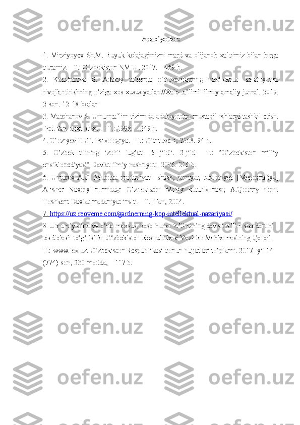 Adabiyotlar:
1.   Mirziyoyev   Sh.M.   Buyuk   kelajagimizni   mard   va   olijanob   xalqimiz   bilan   birga
quramiz. –T.: O‘zbekiston NMIU, 2017. – 469 b.
2.   Kambarova   S.   Adabiy   ta’limda   o‘quvchilarning   intellektual   salohiyatini
rivojlantirishning o‘ziga xos xususiyatlari//Xalq ta’limi  ilmiy-amaliy jurnal. 2019.
2-son. 12-18-betlar
3. Matchanov S. Umumta’lim tizimida adabiyotdan mustaqil ishlarni tashkil etish.
Ped. fan. dokt. diss... –T.: 1998. – 249 b.
4. G‘oziyev E.G‘. Psixologiya. –T.: O‘qituvchi, 2008. 94-b.
5.   O‘zbek   tilining   izohli   lug‘ati.   5   jildli.   2-jild.   –T.:   “O‘zbekiston   milliy
ensiklopediyasi” Davlat ilmiy nashriyoti. 2006. 216-b.
6.   Umarov   A.O.   Mutolaa   madaniyati:   shaxs,   jamiyat,   taraqqiyot.   [Monografiya]
Alisher   Navoiy   nomidagi   O‘zbekiston   Milliy   kutubxonasi;   A.Qodiriy   nom.
Toshkent Davlat madaniyat ins-ti. –T.: Fan, 2004. 
7.     https://uz.reoveme.com/gardnerning-kop-intellektual-nazariyasi/   
8. Umumiy o‘rta va o‘rta maxsus, kasb-hunar ta’limining davlat ta’lim standartini  
tasdiqlash to‘g‘risida. O‘zbekiston Respublikasi Vazirlar Mahkamasining Qarori. –
T.:   www.lex.uz. O‘zbekiston Respublikasi qonun hujjatlari to‘plami. 2017- yil 14 
(774)-son,   230-modda, – 117 b. 