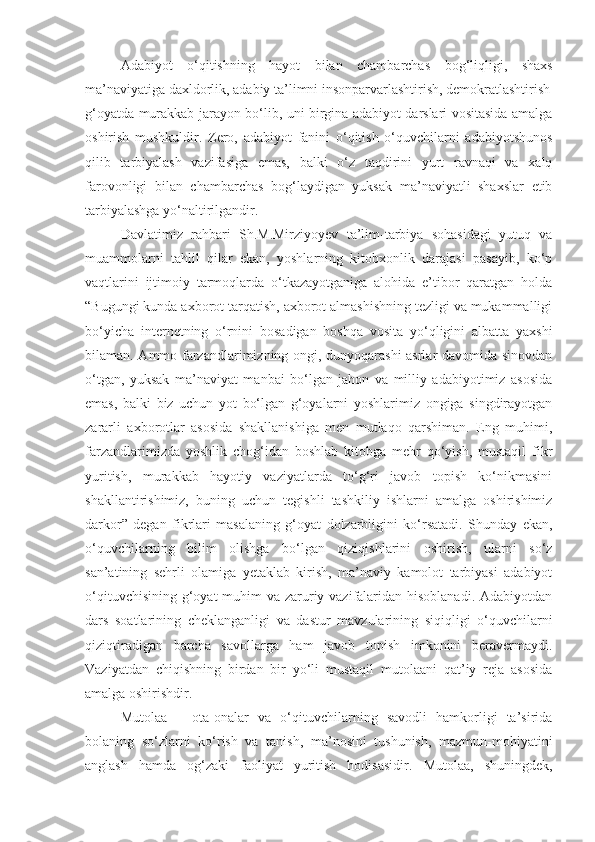 Adabiyot   o‘qitishning   hayot   bilan   chambarchas   bog‘liqligi,   shaxs
ma’naviyatiga daxldorlik, adabiy ta’limni insonparvarlashtirish, demokratlashtirish
g‘oyatda murakkab jarayon bo‘lib, uni birgina adabiyot darslari vositasida amalga
oshirish   mushkuldir.   Zero,   adabiyot   fanini   o‘qitish   o‘quvchilarni   adabiyotshunos
qilib   tarbiyalash   vazifasiga   emas,   balki   o‘z   taqdirini   yurt   ravnaqi   va   xalq
farovonligi   bilan   chambarchas   bog‘laydigan   yuksak   ma’naviyatli   shaxslar   etib
tarbiyalashga yo‘naltirilgandir.
Davlatimiz   rahbari   Sh.M.Mirziyoyev   ta’lim-tarbiya   sohasidagi   yutuq   va
muammolarni   tahlil   qilar   ekan,   yoshlarning   kitobxonlik   darajasi   pasayib,   ko‘p
vaqtlarini   ijtimoiy   tarmoqlarda   o‘tkazayotganiga   alohida   e’tibor   qaratgan   holda
“Bugungi kunda axborot tarqatish, axborot almashishning tezligi va mukammalligi
bo‘yicha   internetning   o‘rnini   bosadigan   boshqa   vosita   yo‘qligini   albatta   yaxshi
bilaman. Ammo farzandlarimizning ongi, dunyoqarashi asrlar davomida sinovdan
o‘tgan,   yuksak   ma’naviyat   manbai   bo‘lgan   jahon   va   milliy   adabiyotimiz   asosida
emas,   balki   biz   uchun   yot   bo‘lgan   g‘oyalarni   yoshlarimiz   ongiga   singdirayotgan
zararli   axborotlar   asosida   shakllanishiga   men   mutlaqo   qarshiman.   Eng   muhimi,
farzandlarimizda   yoshlik   chog‘idan   boshlab   kitobga   mehr   qo‘yish,   mustaqil   fikr
yuritish,   murakkab   hayotiy   vaziyatlarda   to‘g‘ri   javob   topish   ko‘nikmasini
shakllantirishimiz,   buning   uchun   tegishli   tashkiliy   ishlarni   amalga   oshirishimiz
darkor”   degan   fikrlari   masalaning   g‘oyat   dolzarbligini   ko‘rsatadi.   Shunday   ekan,
o‘quvchilarning   bilim   olishga   bo‘lgan   qiziqishlarini   oshirish,   ularni   so‘z
san’atining   sehrli   olamiga   yetaklab   kirish,   ma’naviy   kamolot   tarbiyasi   adabiyot
o‘qituvchisining g‘oyat muhim  va zaruriy vazifalaridan hisoblanadi. Adabiyotdan
dars   soatlarining   cheklanganligi   va   dastur   mavzularining   siqiqligi   o‘quvchilarni
qiziqtiradigan   barcha   savollarga   ham   javob   topish   imkonini   beravermaydi.
Vaziyatdan   chiqishning   birdan   bir   yo‘li   mustaqil   mutolaani   qat’iy   reja   asosida
amalga oshirishdir.
Mutolaa   –   ota-onalar   va   o‘qituvchilarning   savodli   hamkorligi   ta’sirida
bolaning   so‘zlarni   ko‘rish   va   tanish,   ma’nosini   tushunish,   mazmun-mohiyatini
anglash   hamda   og‘zaki   faoliyat   yuritish   hodisasidir.   Mutolaa,   shuningdek, 