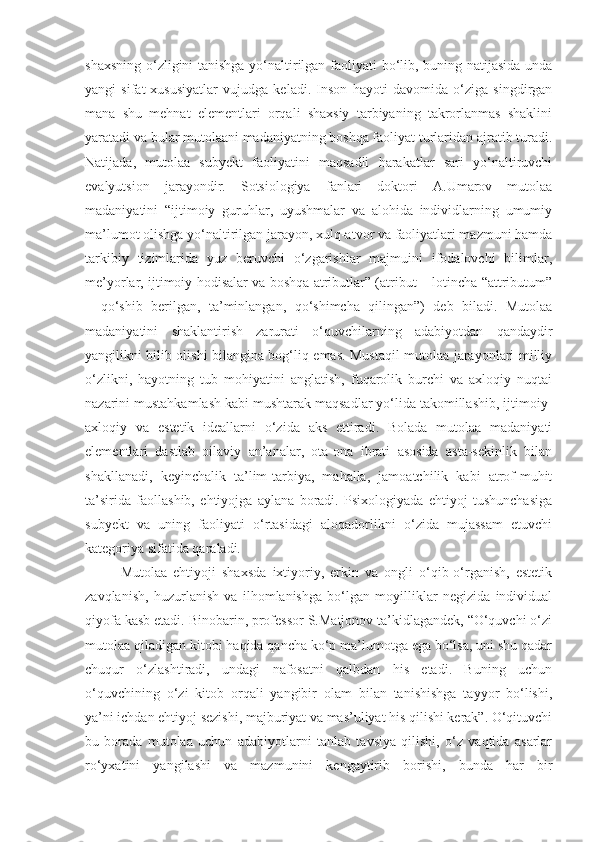 shaxsning o‘zligini tanishga yo‘naltirilgan faoliyati bo‘lib, buning natijasida unda
yangi   sifat-xususiyatlar   vujudga   keladi.   Inson   hayoti   davomida   o‘ziga   singdirgan
mana   shu   mehnat   elementlari   orqali   shaxsiy   tarbiyaning   takrorlanmas   shaklini
yaratadi va bular mutolaani madaniyatning boshqa faoliyat turlaridan ajratib turadi.
Natijada,   mutolaa   subyekt   faoliyatini   maqsadli   harakatlar   sari   yo‘naltiruvchi
evalyutsion   jarayondir.   Sotsiologiya   fanlari   doktori   A.Umarov   mutolaa
madaniyatini   “ijtimoiy   guruhlar,   uyushmalar   va   alohida   individlarning   umumiy
ma’lumot olishga yo‘naltirilgan jarayon, xulq-atvor va faoliyatlari mazmuni hamda
tarkibiy   tizimlarida   yuz   beruvchi   o‘zgarishlar   majmuini   ifodalovchi   bilimlar,
me’yorlar, ijtimoiy hodisalar va boshqa atributlar” (atribut – lotincha “attributum”
–   qo‘shib   berilgan,   ta’minlangan,   qo‘shimcha   qilingan”)   deb   biladi.   Mutolaa
madaniyatini   shaklantirish   zarurati   o‘quvchilarning   adabiyotdan   qandaydir
yangilikni bilib olishi bilangina bog‘liq emas. Mustaqil mutolaa jarayonlari milliy
o‘zlikni,   hayotning   tub   mohiyatini   anglatish,   fuqarolik   burchi   va   axloqiy   nuqtai
nazarini mustahkamlash kabi mushtarak maqsadlar yo‘lida takomillashib, ijtimoiy-
axloqiy   va   estetik   ideallarni   o‘zida   aks   ettiradi.   Bolada   mutolaa   madaniyati
elementlari   dastlab   oilaviy   an’analar,   ota-ona   ibrati   asosida   asta-sekinlik   bilan
shakllanadi,   keyinchalik   ta’lim-tarbiya,   mahalla,   jamoatchilik   kabi   atrof-muhit
ta’sirida   faollashib,   ehtiyojga   aylana   boradi.   Psixologiyada   ehtiyoj   tushunchasiga
subyekt   va   uning   faoliyati   o‘rtasidagi   aloqadorlikni   o‘zida   mujassam   etuvchi
kategoriya sifatida qaraladi.
Mutolaa   ehtiyoji   shaxsda   ixtiyoriy,   erkin   va   ongli   o‘qib-o‘rganish,   estetik
zavqlanish,   huzurlanish   va   ilhomlanishga   bo‘lgan   moyilliklar   negizida   individual
qiyofa kasb etadi. Binobarin, professor S.Matjonov ta’kidlagandek, “O‘quvchi o‘zi
mutolaa qiladigan kitobi haqida qancha ko‘p ma’lumotga ega bo‘lsa, uni shu qadar
chuqur   o‘zlashtiradi,   undagi   nafosatni   qalbdan   his   etadi.   Buning   uchun
o‘quvchining   o‘zi   kitob   orqali   yangibir   olam   bilan   tanishishga   tayyor   bo‘lishi,
ya’ni ichdan ehtiyoj sezishi, majburiyat va mas’uliyat his qilishi kerak”. O‘qituvchi
bu   borada   mutolaa   uchun   adabiyotlarni   tanlab   tavsiya   qilishi,   o‘z   vaqtida   asarlar
ro‘yxatini   yangilashi   va   mazmunini   kengaytirib   borishi,   bunda   har   bir 