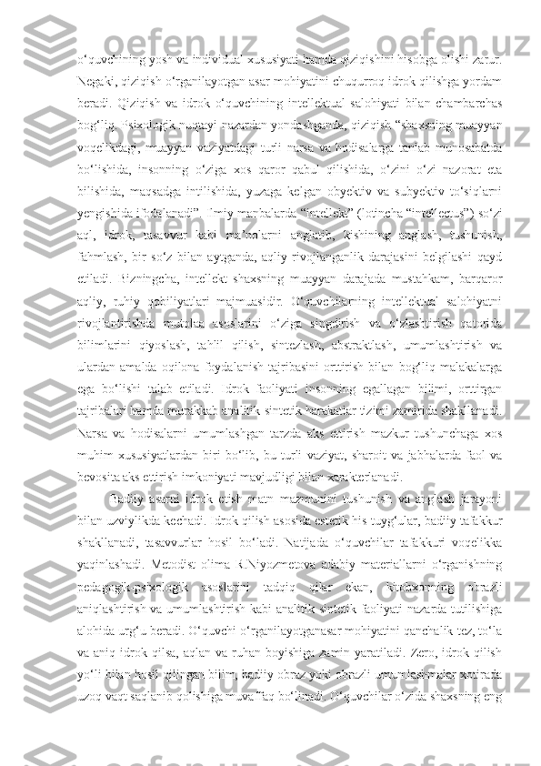 o‘quvchining yosh va individual xususiyati hamda qiziqishini hisobga olishi zarur.
Negaki, qiziqish o‘rganilayotgan asar mohiyatini chuqurroq idrok qilishga yordam
beradi.   Qiziqish   va   idrok   o‘quvchining   intellektual   salohiyati   bilan   chambarchas
bog‘liq. Psixologik nuqtayi nazardan yondashganda, qiziqish “shaxsning muayyan
voqelikdagi,   muayyan   vaziyatdagi   turli   narsa   va   hodisalarga   tanlab   munosabatda
bo‘lishida,   insonning   o‘ziga   xos   qaror   qabul   qilishida,   o‘zini   o‘zi   nazorat   eta
bilishida,   maqsadga   intilishida,   yuzaga   kelgan   obyektiv   va   subyektiv   to‘siqlarni
yengishida ifodalanadi”. Ilmiy manbalarda  “intellekt”  (lotincha “intellectus”) so‘zi
aql,   idrok,   tasavvur   kabi   ma’nolarni   anglatib,   kishining   anglash,   tushunish,
fahmlash,   bir   so‘z   bilan   aytganda,   aqliy   rivojlanganlik   darajasini   belgilashi   qayd
etiladi.   Bizningcha,   intellekt   shaxsning   muayyan   darajada   mustahkam,   barqaror
aqliy,   ruhiy   qobiliyatlari   majmuasidir.   O‘quvchilarning   intellektual   salohiyatni
rivojlantirishda   mutolaa   asoslarini   o‘ziga   singdirish   va   o‘zlashtirish   qatorida
bilimlarini   qiyoslash,   tahlil   qilish,   sintezlash,   abstraktlash,   umumlashtirish   va
ulardan   amalda   oqilona   foydalanish   tajribasini   orttirish   bilan   bog‘liq   malakalarga
ega   bo‘lishi   talab   etiladi.   Idrok   faoliyati   insonning   egallagan   bilimi,   orttirgan
tajribalari hamda murakkab analitik-sintetik harakatlar tizimi zamirida shakllanadi.
Narsa   va   hodisalarni   umumlashgan   tarzda   aks   ettirish   mazkur   tushunchaga   xos
muhim   xususiyatlardan   biri   bo‘lib,   bu   turli   vaziyat,   sharoit   va   jabhalarda   faol   va
bevosita aks ettirish imkoniyati mavjudligi bilan xarakterlanadi.
Badiiy   asarni   idrok   etish   matn   mazmunini   tushunish   va   anglash   jarayoni
bilan uzviylikda kechadi. Idrok qilish asosida estetik his-tuyg‘ular, badiiy tafakkur
shakllanadi,   tasavvurlar   hosil   bo‘ladi.   Natijada   o‘quvchilar   tafakkuri   voqelikka
yaqinlashadi.   Metodist   olima   R.Niyozmetova   adabiy   materiallarni   o‘rganishning
pedagogik-psixologik   asoslarini   tadqiq   qilar   ekan,   kitobxonning   obrazli
aniqlashtirish va umumlashtirish kabi analitik-sintetik faoliyati  nazarda tutilishiga
alohida urg‘u beradi. O‘quvchi o‘rganilayotganasar mohiyatini qanchalik tez, to‘la
va aniq  idrok qilsa,  aqlan  va ruhan  boyishiga  zamin yaratiladi.  Zero, idrok qilish
yo‘li bilan hosil qilingan bilim, badiiy obraz yoki obrazli umumlashmalar xotirada
uzoq vaqt saqlanib qolishiga muvaffaq bo‘linadi. O‘quvchilar o‘zida shaxsning eng 