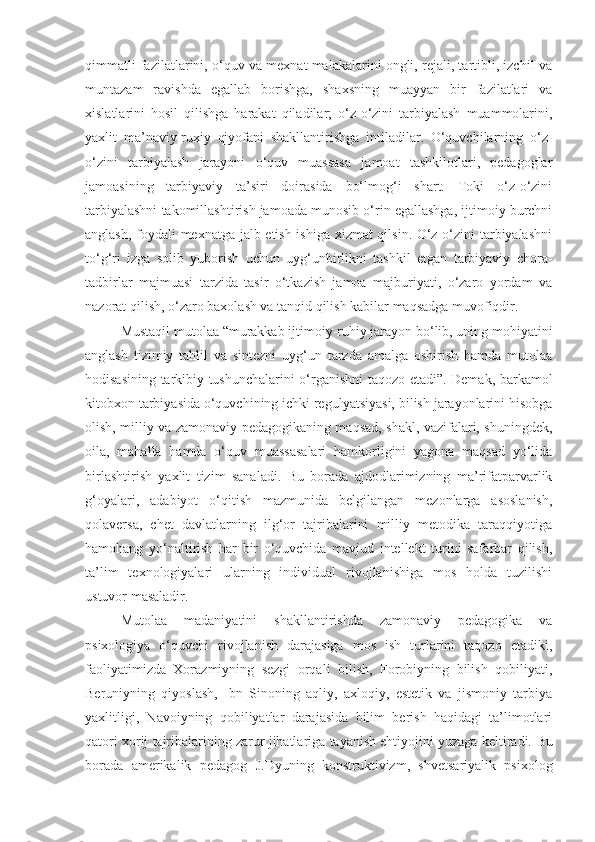 qimmatli fazilatlarini, o‘quv va mexnat malakalarini ongli, rejali, tartibli, izchil va
muntazam   ravishda   egallab   borishga,   shaxsning   muayyan   bir   fazilatlari   va
xislatlarini   hosil   qilishga   harakat   qiladilar;   o‘z-o‘zini   tarbiyalash   muammolarini,
yaxlit   ma’naviy-ruxiy   qiyofani   shakllantirishga   intiladilar.   O‘quvchilarning   o‘z-
o‘zini   tarbiyalash   jarayoni   o‘quv   muassasa   jamoat   tashkilotlari,   pedagoglar
jamoasining   tarbiyaviy   ta’siri   doirasida   bo‘lmog‘i   shart.   Toki   o‘z-o‘zini
tarbiyalashni takomillashtirish jamoada munosib o‘rin egallashga, ijtimoiy burchni
anglash, foydali mexnatga jalb etish ishiga xizmat  qilsin. O‘z-o‘zini tarbiyalashni
to‘g‘ri   izga   solib   yuborish   uchun   uyg‘unbirlikni   tashkil   etgan   tarbiyaviy   chora-
tadbirlar   majmuasi   tarzida   tasir   o‘tkazish   jamoa   majburiyati,   o‘zaro   yordam   va
nazorat qilish, o‘zaro baxolash va tanqid qilish kabilar maqsadga muvofiqdir.
Mustaqil mutolaa “murakkab ijtimoiy-ruhiy jarayon bo‘lib, uning mohiyatini
anglash   tizimiy   tahlil   va   sintezni   uyg‘un   tarzda   amalga   oshirish   hamda   mutolaa
hodisasining tarkibiy tushunchalarini o‘rganishni taqozo etadi”. Demak, barkamol
kitobxon tarbiyasida o‘quvchining ichki regulyatsiyasi, bilish jarayonlarini hisobga
olish, milliy va zamonaviy pedagogikaning maqsad, shakl, vazifalari, shuningdek,
oila,   mahalla   hamda   o‘quv   muassasalari   hamkorligini   yagona   maqsad   yo‘lida
birlashtirish   yaxlit   tizim   sanaladi.   Bu   borada   ajdodlarimizning   ma’rifatparvarlik
g‘oyalari,   adabiyot   o‘qitish   mazmunida   belgilangan   mezonlarga   asoslanish,
qolaversa,   chet   davlatlarning   ilg‘or   tajribalarini   milliy   metodika   taraqqiyotiga
hamohang   yo‘naltirish   har   bir   o‘quvchida   mavjud   intellekt   turini   safarbar   qilish,
ta’lim   texnologiyalari   ularning   individual   rivojlanishiga   mos   holda   tuzilishi
ustuvor masaladir.
Mutolaa   madaniyatini   shakllantirishda   zamonaviy   pedagogika   va
psixologiya   o‘quvchi   rivojlanish   darajasiga   mos   ish   turlarini   taqozo   etadiki,
faoliyatimizda   Xorazmiyning   sezgi   orqali   bilish,   Forobiyning   bilish   qobiliyati,
Beruniyning   qiyoslash,   Ibn   Sinoning   aqliy,   axloqiy,   estetik   va   jismoniy   tarbiya
yaxlitligi,   Navoiyning   qobiliyatlar   darajasida   bilim   berish   haqidagi   ta’limotlari
qatori xorij tajribalarining zarur jihatlariga tayanish ehtiyojini yuzaga keltiradi.  Bu
borada   amerikalik   pedagog   J.Dyu ning   konstruktivizm,   shvetsariyalik   psixolog 